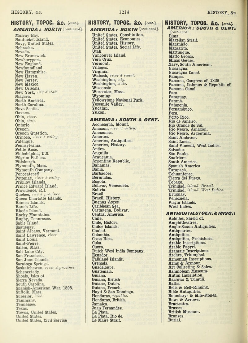 HISTORY, TOPOC. &c. Leont.]. AMERICA s NORTH lcmtmuea\. Murray Bay. Nantucket Island. Navy, United States. Nebraska. Nevada. New Brunswick. Newburyport. New England. Newfoundland. New Hampshire. New Haven. New Jersey. New Mexico. New Orleans. New York, city d state. Niagara. North America. North Carolina. Nova Scotia. Oaxaca. Ohio, river. Ohio, state. Ontario. Oregon. Oregon Question. Orinoco, river d valley. Palenque. Pennsylvania. Petite Anse. Philadelphia, U.S. Pilgrim Fathers. Pittsburgh. Plymouth, Mass. Plymouth Company. Popocatepetl. Potomac, river d valley. Pribilov Islands. Prince Edward Island. Ibrovidence, R.I. Quebec, C‘ty d province. Queen Charlotte Islands. Ramea Islands. Ranch Life. Rhode Island. Rocky Mountains. Rugby, Tennessee. Sable Island. Saguenay. Saint Albans, Vermont. Saint Lawrence, river. Saint Louis. Saint-Pierre. Salem, Mass. Salt Lake City. San Francisco. San Juan Islands. Saratoga Springs. Saskatchewan, river d province. Schenectady. Shoals, Isles of. Sierra Nevada. South Carolina. Spanish-American War, 1898. Suffolk, Mass. Superior, lake. Tammany. Tennessee. Texas. Towns, United States. United States. United States, Civil Service HISTORY, TOPOG. &c. icont.i AMERICA s NORTH ioontinued]. United States, Constitution. United States, Economics. United States, History. United States, Social Life. Utah. Vancouver Island. Vera Cruz. Vermont. Villages. Virginia. Wabash, river d canal, Washington, city. Washington, state. Wisconsin. Worcester, Mass. Wyoming. Yellowstone National Park. Yosemite Valley. Yucatan. Yukon. AMERICA s SOUTH & CENT, Aconcagua, Mount. Amazon, river d valley. Amazonas. America. America, Antiguities. America, History. Andes. Anguilla. Araucania. Argentine Republic. Bahamas. Bahia. Barbadoes. Bermudas. Bogota. Bohvar, Venezuela. Bohvia. Brazil. Brazil, History. Buenos Ayres. Caribbean Sea. Cartagena, Bolivar. Central America. Chile. Chile, History. Chiloe Islands. Chubut. Colombia. Costa Rica. Cuba. Cuzco. Dutch West India Company. Ecuador. Falkland Islands. Grenada. Guadeloupe. Guatemala. Guiana. Guiana, British. Guiana, Dutch. Guiana, French. Hayti & San Dommgo. Honduras, republic. Honduras, British. Jamaica. Juan Fernandez. La Plata. La Plata, Rio de. Le Maire Strait. HISTORY, TOPOG. &c. AMERICA s SOUTH & GENT, {continvccU]. Lima. Magellan Strait. Maranhao. Margarita. Martinique. Matto Grosso. Minas Geraes. Navy, South American. Nicaragua. Nicaragua Canal. Pampas. Panama, Congress of, 1825. Panama, Isthmus & Republic of Panama Canal. Para. Paraguay. Parana. Patagonia. Pernambuco. Peru. Porto Rico. Rio de Janeiro. Rio Grande do Sul. Rio Negro, Amazon. Rio Negro, Argentina. Saint Ambrose. Saint Lucia. Saint Vincent, West Indies. Salvador. Sao Paulo. Soufriere. South America. Spanish America. Tarapaca. Tehuantepec. Tierra del Fuego. Tobago. Trinidad, island, Brazil. Trinidad, island, West Indies, Uruguay. Venezuela. Virgin Islands. West Indies. ANTIQUITIES (GEN. & MISG.^ Achilles, Shield of. Amphitheatres. Anglo-Saxon Antiquities. Antiquaries. Antiquities. Antiquities, Prehistoric. Arabic Inscriptions. Arabic Papyri. Aramaic Inscriptions. Arches, Triumphal. Armenian Inscriptions. Arms & Armour. Art Collecting & Sales. Ashmolean Museum. Autun Inscription. Barrows & Tumuli. Baths. Bells & Bell-Ringing. Bible Antiquities. Boundary- & Mile-stones. Bows & Arrows. Bracteates. Brasses. British Museum. Bronzes. Burial.