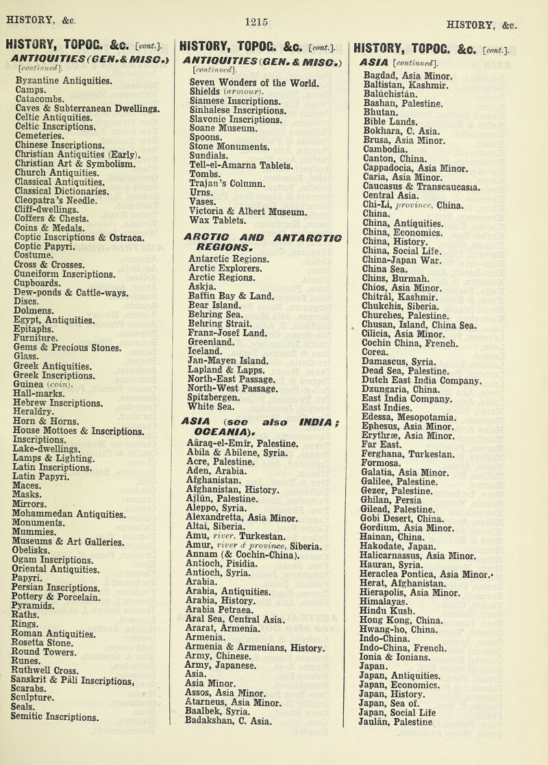 HISTORY, TOPOG. &c. ANTIQUITIES (CEN.&MISO.) [emtinited}. Byzantine Antiquities. Camps. Catacombs. Caves & Subterranean Dwellings. Celtic Antiquities. Celtic Inscriptions. Cemeteries. Chinese iMcriptions. Christian Antiquities (Early). Christian Art & Symbolism. Church Antiquities. Classical Antiquities. Classical Dictionaries. Cleopatra’s Needle. Cliff-dwellings. Coffers & Chests. Coins & Medals. Coptic Inscriptions & Ostraea. Coptic Papyri. Costume. Cross & Crosses. Cuneiform Inscriptions. Cupboards. Dew-ponds & Cattle-ways. Discs. Dolmens. Egypt, Antiquities. Epitaphs. Furniture. Gems & Precious Stones. Glass. Greek Antiquities. Greek Inscriptions. Guinea {coin). Hall-marks. Hebrew Inscriptions. Heraldry. Horn & Horns. House Mottoes & Inscriptions. Inscriptions. Lake-dwellings. Lamps & Lighting. Latin Inscriptions. Latin Papyri. Maces. Masks. Mirrors. Mohammedan Antiquities. Monuments. Mummies. Museums & Art Galleries. Obelisks. Ogam Inscriptions. Oriental Antiquities. Papyri. Persian Inscriptions. Pottery & Porcelain. Pyramids. Raths. Rings. Roman Antiquities. Rosetta Stone. Round Towers. Runes. Ruthwell Cross. Sanskrit & Pali Inseriptionsj Scarabs. Sculpture. ' Seals. Semitic Inscriptions. HISTORY, TOPOG. &c. ANTIQUITIES {GEN, & MISG,) loontimt-ed]. Seven Wonders of the World. Shields {armour). Siamese Inscriptions. Sinhalese Inscriptions. Slavonic Inscriptions. Soane Museum. Spoons. Stone Monuments. Sundials. Tell-ei-Amarna Tablets. Tombs. Trajan’s Column. Urns. Vases. Victoria & Albert Museum. Wax Tablets. ARGTIG AND ANTARGTIG REGIONS. Antarctic Regions. Arctic Explorers. Arctic Regions. Askja. Baffin Bay & Land. Bear Island. Behring Sea. Beliring Strait. Franz-Josef Land. Greenland. Iceland. Jan-Mayen Island. Lapland & Lapps. North-East Passage. North-West Passage. Spitzbergen. White Sea. ASIA {see also INDIA g OGEANIA). Aaraq-el-Emir, Palestine. Abila & Abilene, Syria. Acre, Palestine. Aden, Arabia. Afghanistan. Afghanistan, History. Ajlun, Palestine. Aleppo, Syria. Alexandretta, Asia Minor. Altai, Siberia. Amu, river, Turkestan. Amur, river province, Siberia. Annam (& Cochin-China). Antioch, Pisidia. Antioch, Syria. Arabia. Arabia, Antiquities. Arabia, History. Arabia Petraea. Aral Sea, Central Asia. Ararat, Armenia. Armenia. Armenia & Armenians, History. Army, Chinese. Army, Japanese. Asia. Asia Minor. Assos, Asia Minor. Atarneus, Asia Minor. Baalbek, Syria. Badakshan, C. Asia. HISTORY, &c. HISTORY, TOPOG. &c. [oemt.]. ASIA {pontinuedl. Bagdad, Asia Minor. Baltistan, Kashmir. Baluchistan. Bashan, Palestine. Bhutan. Bible Lands. Bokhara, C. Asia. Brusa, Asia Minor. Cambodia. Canton, China. Cappadocia, Asia Minor. Caria, Asia Minor. Caucasus & Transcaucasia. Central Asia. Chi-Li, provi/nce, China. China. China, Antiquities. China, Economics. China, History. China, Social Life. China-Japan War. China Sea. Chins, Burmah. Chios, Asia Minor. Chitral, Kashmir. Chukehis, Siberia. Churches, Palestine. , Chusan, Island, China Sea. Cilicia, Asia Minor. Cochin China, French. Corea. Damascus, Syria. Dead Sea, Palestine. Dutch East India Company. Dzungaria, China. East India Company. East Indies. Edessa, Mesopotamia. Ephesus, Asia Minor. Erythrse, Asia Minor. Far East. Ferghana, Turkestan. Formosa. Galatia, Asia Minor. Galilee, Palestine. Gezer, Palestine. Ghilan, Persia Gilead, Palestine. Gobi Desert, China. Gordium, Asia Minor. Hainan, China. Hakodate, Japan. Halicarnassus, Asia Minor. Hauran, Syria. Heraclea Pontica, Asia Minor.* Herat, Afghanistan. Hierapolis, Asia Minor. Himalayas. Hindu Kush. Hong Kong, China. Hwang-ho, China. Indo-China. Indo-China, French. Ionia & lonians. Japan. Japan, Antiquities. Japan, Economics. Japan, History. Japan, Sea of. Japan, Social Life Jaulan, Palestine,