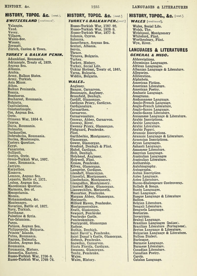 HISTORY, TOPOC. &c. --#1. SWITZERLAND loontinved], Valangin. Valid. Vevey. Villages. Walen-See. Wiesen. Zermatt. Zurich, Canton & Town. TURKEY & BALKAN PENIN. Adamklissi, Roumania. Adrianople, Treaty of, 1829. Aegean Sea. Albania. Arabia. Army, Balkan States. Army, Turkish. Asia Minor. Athos. Balkan Peninsula. Bosnia. Bosphorus. Bucharest, Roumania. Bulgaria. Capitulations. Constantinople. Cos, Aegean Sea. Crete. Crimean War, 1854-6. Cyprus. Dacia, Roumania. Dalmatia. Dardanelles. Dobrudscha, Roumania. Doclea, Montenegro. Eastern Question. Egypt. Fanariotes. Gallipoli. Gort^, Crete. Greco-Turkish War, 1897. Jassy, Roumania. Jazyges. Karpathos. Kossova. Lemnos, Aegean Sea. Lepanto, Battle of, 1571. Lesbos, Aegean Sea. Macedonian Question. Marmora, Sea of. Mesopotamia. Moesia. Mohammedans, &c. Montenegro. Navarino, Battle of, 1827. Navy, Turkish. Novibazar. Palestine & Syria. Pan-Islamism. Parga. Patmos, Aegean Sea. Philippopolis, Bulgaria. Princes’ Islands. Putna, Roumania. Ragusa, Dalmatia. Rhodes, Aegean Sea. Roumania. Roumania, History. Roumelia, Eastern. Russo-Turkish War, 1736-9. Russo-Turkish War, 1768-74. HISTORY, TOPOC. &c. {oont.'\. TURKEY & BALKAN PEN,[oont] Russo-Turkish War, 1787-92. Russo-Turkish War, 1828-9. Russo-Turkish War, 1877-8. Salamis, Cyprus. Salonica. Samothrace, Aegean Sea. Scutari, Albania. Servia. Thrace. Tirnova, Bulgaria. Turkey. Turkey, History. Turkey, Social Life. Unkiar Skelessi, Treaty of, 1849. Varna, Bulgaria. Widdin, Bulgaria. WALES. Anglesey, Bangor, Carnarvon. Beaumaris, Anglesey. Bromfield, Denbigh. Cardiff, Glamorgan. Cardigan Priory, Cardigan. Cardiganshire, Carmarthen, Carnarvon. Carnarvonshire. Conway, Abbey, Carnarvon. Conway, River. Ewenny Priory, Glamorgan. Fishguard, Pembroke. Flint. Garthbeibio, Montgomery. Glamorgan. Gower, Glamorgan. Gresford, Denbigh & Flint. Hafod, Cardigan. Holt, Denbigh. Holyhead, Anglesey. Holywell, Flint. Kernes, Pembroke. Kilvey, Glamorgan. Lampeter, Cardigan. Llandaff, Glamorgan. Llanerfyl, Montgomery. Llanfechain, Montgomery, Llangadfan, Montgomery. Llantwit Major, Glamorgan. Llanuwchllyn, Merioneth. Manorbier, Pembroke. Margam Abbey, Glamorgan. Merioneth. Milford Haven, Pembroke, Montgomeryshire. Neath, Glamorgan. Newport, Pembroke, Pembroke Castle. Pembrokeshire. Pontypridd, Glamorgan Radnor. Ruthin, Denbigh. Saint David’s, Pembroke. Saint Donat’s Castle, Glamorgan. Slebech, Pembroke. Snowdon, Carnarvon, Strata Florida, Cardigan. Swansea, Glamorgan. Tenby, Pembroke. Wales. Wales, History. HISTORY, TOPOC., &G. [cont.']. WALES \continuec[\, Wales, Social Life. Welsh, The. Welshpool, Montgomery Whiteford, Flint. Worthenbury, Flint. Wye, River. LANGUAGES & LITERATURES GENERAL & MISC. Abbreviations. Abyssinian Languages. African Languages. Albanian Language & Literature. Allegories. Alliteration. Alphabets, American Fiction. American Literature. American Poetry. Amharic Language. Anagrams. Andamanese Language. Anglo-French Language. Anglo-French Literature. Anglo-Saxon Language. Anglo-Saxon Literature. Annamese Language & Literature. Arabic Inscriptions. Arabic Language. Arabic Literature. Arabic Papyri. Aramaic Inscriptions. Aramaic Language & Literature. Armenian Inscriptions. Aryan Languages. Ashanti Language. Assamese Literatiue. Assyrian Language. Australian Languages Australian Literature. Authorship, Autobiography. Autographs. Autun Inscription. Aztec Language. Aztec Literature. Bacon-Shakespeare Controversy. Ballads & Songs. Bantu Languages. Bari Language. Basque Language & Literature Bathos. Belgian Literature. Bengali Literature. Benguela Language. Bestiaries. Bovaryism. Brahui Language. Brazilian Languages (^Indian). Brazilian Literature (Portuguese). Breton Language & Literature. Bulgarian Language & Literature. Bullom Dialect, Burlesque. Burmese Language. Burmese Literature. Canadian Literature. Canadian Poetry. Carols. Catalan Language.