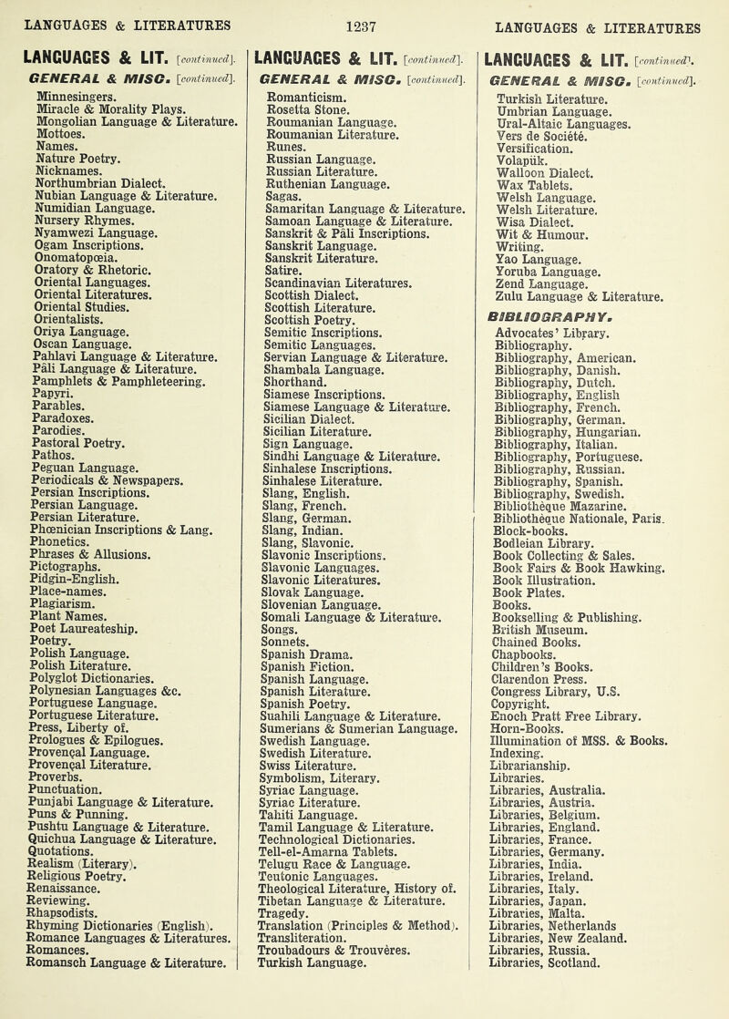 LANGUAGES & LIT. [continued]. GENERAL & MISG. [contimied]. Minnesingers. Miracle & Morality Plays. Mongolian Language & Literature. Mottoes. Names. Nature Poetry. Nicknames. Northumbrian Dialect. Nubian Language & Literature. Numidian Language. Nursery Rhymes. Nyamwezi Language. Ogam Inscriptions. Onomatopoeia. Oratory & Rhetoric. Oriental Languages. Oriental Literatures. Oriental Studies. Orientalists. Oriya Language. Oscan Language. Pahlavi Language & Literature. Pali Language & Literature. Pamphlets & Pamphleteering. Papyri. Parables. Paradoxes. Parodies. Pastoral Poetry. Pathos. Peguan Language. Periodicals & Newspapers. Persian Inscriptions. Persian Language. Persian Literature. Phoenician Inscriptions & Lang. Phonetics. Phrases & Allusions. Pictographs. Pidgin-English. Place-names. Plagiarism. Plant Names. Poet Laureateship. Poetry. Polish Language. Polish Literature. Polyglot Dictionaries. Polynesian Languages &c. Portuguese Language. Portuguese Literature. Press, Liberty of. Prologues & Epilogues. Provengal Language. Provencal Literature. Proverbs. Punctuation. Punjabi Language & Literature. Puns & Punning. Pushtu Language & Literature. Quichua Language & Literature. Quotations. Realism (Literary). Religious Poetry. Renaissance. Reviewing. Rhapsodists. Rhyming Dictionaries (English). Romance Languages & Literatures. Romances. Romansch Language & Literature. LANGUAGES & LIT. [continued]. GENERAL & MISGm [continued]. Romanticism. Rosetta Stone. Roumanian Language. Roumanian Literature. Runes. Russian Language. Russian Literature. Ruthenian Language. Sagas. Samaritan Language & Literature. Samoan Language & Literature. Sanskrit & Pali Inscriptions. Sanskrit Language. Sanskrit Literature. Satire. Scandinavian Literatures. Scottish Dialect. Scottish Literature. Scottish Poetry. Semitic Inscriptions. Semitic Languages. Servian Language & Literature. Shambala Language. Shorthand. Siamese Inscriptions. Siamese Language & Literature. Sicilian Dialect. Sicilian Literature. Sign Language. Sindhi Language & Literature. Sinhalese Inscriptions. Sinhalese Literature. Slang, English. Slang, French. Slang, German. Slang, Indian. Slang, Slavonic. Slavonic Inscriptions. Slavonic Languages. Slavonic Literatures. Slovak Language. Slovenian Language. Somali Language & Literatoe. Songs. Sonnets. Spanish Drama. Spanish Fiction. Spanish Language. Spanish Literature. Spanish Poetry. Suahili Language & Literature. Sumerians & Sumerian Language. Swedish Language. Swedish Literature. Swiss Literature. Symbolism, Literary. Syriac Language. Syriac Literature. Tahiti Language. Tamil Language & Literature. Technological Dictionaries. Tell-el-Amarna Tablets. Telugu Race & Language. Teutonic Languages. Theological Literatm’e, History of. Tibetan Language & Literature. Tragedy. Translation (Principles & Method). Transliteration. Troubadours & Trouveres. Turkish Language. LANGUAGES & LIT. [continued'}, GENERAL & NHSG, [continued], Turkish Literature. Umbrian Language. Ural-Altaic Languages. Vers de Societe. Versification. Volapiik. Walloon Dialect. Wax Tablets. Welsh Language. Welsh Literature. Wisa Dialect. Wit & Humour. Writing. Yao Language. Yoruba Language. Zend Language. Zulu Language & Literature. BSBLBOSRAPHY. Advocates’ Library. Bibliography. Bibliography, American. Bibliography, Danish. Bibliography, Dutch. Bibliography, English Bibliography, French. Bibliography, German. Bibliography, Hungarian. Bibliography, Italian. Bibliography, Portuguese. Bibliography, Russian. Bibliography, Spanish. Bibliography, Swedish. Bibliotheque Mazarine. Bibliotheque Nationale, Paris. Block-books. Bodleian Library. Book Collecting & Sales. Book Fairs & Book Hawking. Book Illustration. Book Plates. Books. Bookselling & Publishing. British Museum. Chained Books. Chapbooks. Children’s Books. Clarendon Press. Congress Library, U.S. Copyright. Enoch Pratt Free Library. Horn-Books. Illumination of MSS. & Books. Indexing. Librarianship. Libraries. Libraries, Australia. Libraries, Austria. Libraries, Belgium. Libraries, England. Libraries, France. Libraries, Germany. Libraries, India. Libraries, Ireland. Libraries, Italy. Libraries, Japan. Libraries, Malta. Libraries, Netherlands Libraries, New Zealand. Libraries, Russia. Libraries, Scotland.