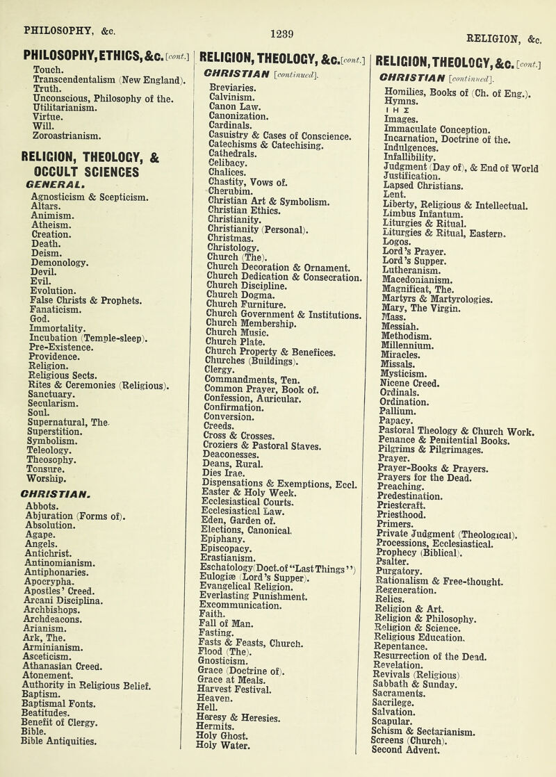 PHILOSOPHY,ETHICS,&c , [eont.'\ Touch, Transcendentalism (New England). Truth. Unconscious, Philosophy of the. Utilitarianism. Virtue. Will. Zoroastrianism. RELIGION, THEOLOGY, & OCCULT SCIENCES GENERAL. Agnosticism & Scepticism. Altars. Animism. Atheism. Creation. Death. Deism. Demonology. Devil. Evil. Evolution. False Christs & Prophets. Fanaticism. God. Immortality. Incubation (Temple-sleep). Pre-Existence. Providence. Religion. Religious Sects. Rites & Ceremonies (Religious). Sanctuary. Secularism. Soul. Supernatural, The- Superstition. Symbolism. Teleology. Theosophy. Tonsure. Worship. GHRISTLAN. Abbots, Abjuration (Forms of). Absolution. Agape. Angels. Antichrist. Antinomianism. Antiphonaries. Apocrypha. Apostles ’ Creed. Areani Disciplina. Archbishops. Archdeacons. Arianism. Ark, The. Arminianism. Asceticism. Athanasian Creed. Atonement. Authority in Religious Belief. Baptism. Baptismal Fonts. Beatitudes. Benefit of Clergy. Bible. Bible Antiquities. RELIGION, THEOLOGY, &c ,\pont.'] GHRIS TIA N IcmtinueclJ. Breviaries. Calvinism. Canon Law. Canonization. Cardinals. Casuistry & Cases of Conscience. Catechisms & Catechising. Cathedrals. Celibacy. Chalices. Chastity, Vows of. Cherubim. Christian Art & Symbolism. Christian Ethics. Christianity. Christianity (Personal). Christmas. Christology. Church (The). Church Decoration & Ornament. Church Dedication & Consecration, Church Discipline. Church Dogma. Church Furniture. Church Government & Institutions. Church Membership. Church Music. Church Plate. Church Property & Benefices. Churches (Buildings). Clergy. Commandments, Ten. Common Prayer, Book of. Confession, Aiuicular. Confirmation. Conversion. Creeds. Cross & Crosses. Croziers & Pastoral Staves. Deaconesses. Deans, Rural. Dies Irae. Dispensations & Exemptions, Eccl. Easter & Holy Week. Ecclesiastical Courts. Ecclesiastical Law. Eden, Garden of. Elections, Canonical, Epiphany. Episcopacy. Erastianism. Eschatology(Doct.of “Last Things ’ ’) Eulogise (Lord’s Supper). Evangelical Religion. Everlasting Punishment. Exeommimication. Faith. Fall of Man. Fasting. Fasts & Feasts, Church. Flood (The). Gnosticism. Grace (Doctrine of). Grace at Meals. Harvest Festival. Heaven. HeU. Hea-esy & Heresies. Hermits. Holy Ghost. Holy Water. RELIGION, &c. I RELIGION, THEOLOGY, &c , [oont.'] GHRISTtAN iGontimied]. Homilies, Books of (Ch. of Eng.). Hymns. I H z Images. Immaculate Conception. Incarnation, Doctrine of the. Indulgences. Infallibility. Judgment (Day of), & End of World Justification. Lapsed Christians. Lent. Liberty, Religious & Intellectual. Limbus Infantum. Liturgies & Ritual. Liturgies & Ritual, Eastern. Logos. Lord’s Prayer. Lord’s Supper. Lutheranism. Macedonianism. Magnificat, The. Martyrs & Martyrologies. Mary, The Virgin. Mass. Messiah. Methodism. Millennium. Miracles. Missals. Mysticism. Nicene Creed. Ordinals. Ordination. Pallium. Papacy. Pastoral Theology & Church Work. Penance & Penitential Books. Pilgrims & Pilgrimages. Prayer. Prayer-Books & Prayers. Prayers for the Dead. Preaching. Predestination. Priestcraft. Priesthood. Primers. Private Judgment (Theological). Processions, Ecclesiastical. Prophecy (Biblical'. Psalter. Purgatory. Rationalism & Free-thought. Regeneration. Relies. Religion & Art. Religion & Philosophy. Religion & Science. Religious Education. Repentance. Resurrection of the Dead. Revelation. Revivals (Religious) Sabbath & Sunday. Sacraments. Sacrilege. Salvation. Scapular. Schism & Sectarianism. Screens (Church). Second Advent.