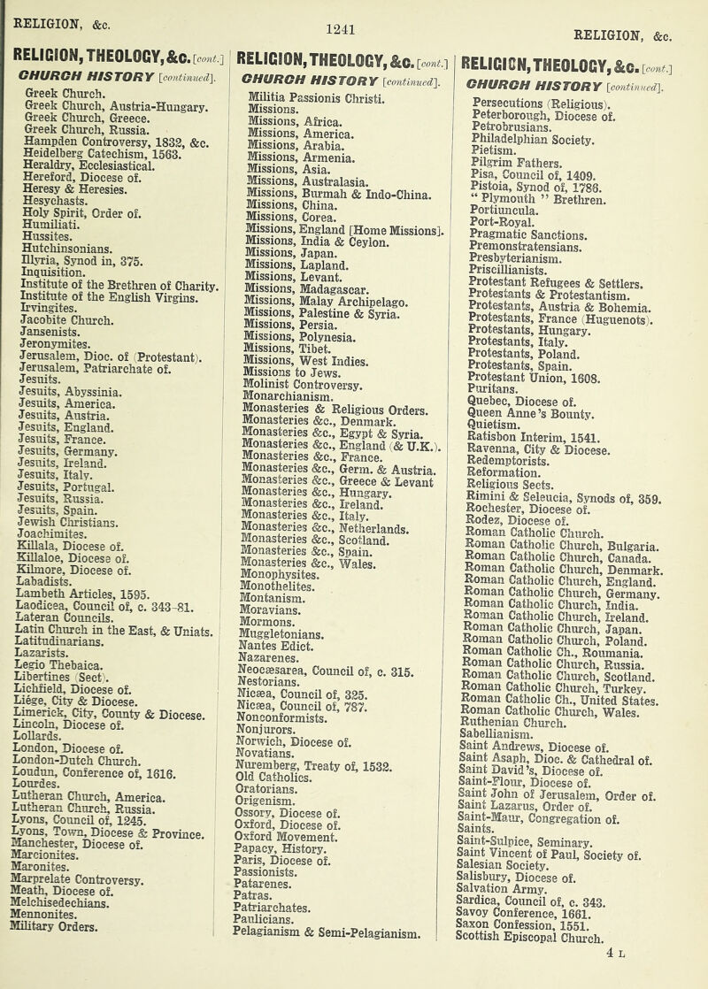 RELIGION, &c. RELIGION, THEOLOGY, OHURGH HISTORY Icontimi^d]. Greek Church. Greek Church, Austria-Hungary. Greek Church, Greece. Greek Church, Russia. Hampden Controversy, 1832, &c. Heidelberg Catechism, 1563. Heraldry, Ecclesiastical. Hereford, Diocese of. Heresy & Heresies. Hesychasts. Holy Spirit, Order of. Humiliati. Hussites. I Hutchinsonians. Illyria, Synod in, 375. Inquisition. Institute of the Brethren of Charity. Institute of the English Virgins. Irvingites. Jacobite Church. Jansenists. Jeronymites. Jerusalem, Dioc. of (Protestant). Jerusalem, Patriarchate of. Jesuits. Jesuits, Abyssinia. Jesuits, America. Jesuits, Austria. Jesuits, England. Jesuits, France. Jesuits, Germany. Jesuits, Ireland. Jesuits, Italy. Jesuits, Portugal. Jesuits, Russia. Jesmts, Spain. Jewish Christians. Joachimites. Killala, Diocese of. KiUaloe, Diocese of. Kilmore, Diocese of. Labadists. Lambeth Articles, 1595. Laodicea, Council of, c. 343-81. Lateran Councils. Latin Church in the East, & Uniats. Latitudinarians. Lazarists. Legio Thebaica. Libertines Seet\ Lichfiel^ Diocese of. Liege, City & Diocese. Limerick, City, County & Diocese. Lincoln, Diocese of. Lollards. London, Diocese of. London-Dutch Church. Loudun, Conference ot, 1816. Lourdes. Lutheran Church, America. Lutheran Church, Russia. Lyons, Council oL 1245. Lyons, Town, Diocese & Province. Manchester, Diocese of. Marcionites. Maronites. Marprelate Controversy. Meath, Diocese of. Melehisedechians. Mennonites. Military Orders. RELIGION, THEOLOGY, &c ■ [eoni.] OHURGH HISTORY \continuedJ\. Militia Passionis Christi. Missions. Missions, Africa. Missions, America. Missions, Arabia. Missions, Armenia. Missions, Asia. Missions, Australasia. Missions, Burmah & Indo-China. Missions, China. Missions, Corea. Missions, England [Home Missions]. Missions, India & Ceylon. Missions, Japan. Missions, Lapland. Missions, Levant. Missions, Madagascar. Missions, Malay Archipelago. Missions, Palestine & Syria. Missions, Persia. Missions, Polynesia. Missions, Tibet. Missions, West Indies. Missions to Jews. Molinist Controversy. Monarchianism. Monasteries & Religious Orders. Monasteries &c., Denmark. Monasteries &c., Egypt & Syria. Monasteries &c., England (& U.K.). Monasteries &c.. Prance. Monasteries &c.. Germ. & Austria. Monasteries &c., Greece & Levant Monasteries &e., Hungary. Monasteries «fec., Ireland. Monasteries &c., Italy. Monasteries &c., Netherlands. Monasteries &c., Scotland. Monasteries &c., Spain. Monasteries &c., Wales. Monophysites. Monothelites. Montanism. Moravians. Mormons. Muggletonians. Nantes Edict. Nazarenes. Neocsesarea, Council of, c. 315. Nestorians. Niceea, Council of, 325. Nicsea, Council of, 787. N oneonf ormists. Nonjurors. Norwich, Diocese of. Novatians. Nuremberg, Treaty of, 1532. Old Catholics. Oratorians. Origenism. Ossory, Diocese of. Oxford, Diocese of. Oxford Movement. Papacy, History. Paris, Diocese of. Passionists. Patarenes. Patras. Patriarchates. Paulicians. Pelagianism & Semi-Pelagianism. RELIGICN, THEOLOGY, OHURGH HISTORY [cmtinned]. Persecutions (Religious). Peterborough, Diocese of. Petrobrusians. Philadelphian Society. Pietism. Pilgrim Fathers. Pisa, Council of, 1409. Pistoia, Synod of, 1786. “Plymouth ” Brethren. Portiuncula. Port-Royal. Pragmatic Sanctions. Premonstratensians. Presbyterianism. Priscillianists. Protestant Refugees & Settlers. Protestants & Protestantism. Protestants, Austria & Bohemia. Protestants, France (Huguenots). Protestants, Hungary. Protestants, Italy. Protestants, Poland. Protestants, Spain. Protestant Union, 1608. P>aritans. Quebec, Diocese of. Queen Anne’s Bounty. Quietism. Ratisbon Interim, 1541. Ravenna, City & Diocese. Redemptorists. Reformation. Religious Sects. Rimini & Seleucia, Synods of, 359. Rochester, Diocese of. Rodez, Diocese of. Roman Catholic Church. Roman Catholic Church, Bulgaria. Roman Catholic Church, Canada. Roman Catholic Church, Denmark. Roman Catholic Church, England. Roman Catholic Chiuch, Germany. Roman Catholic Church, India. Roman Catholic Church, Ireland. Roman Catholic Church, Japan. Roman Catholic Church, Poland. Roman Catholic Ch., Roumania. Roman Catholic Church, Russia. Roman Catholic Church, Scotland. Roman Catholic Church, Turkey. Roman Catholic Ch., United States. Roman Catholic Church, Wales. Ruthenian Church. Sabellianism. Samt Andrews, Diocese of. Saint Asaph, Dioc. & Cathedral of. Saint David’s. Diocese of. Saint-Flour, Diocese of. Saint John of Jerusalem, Order of. Saint Lazarus, Order of. Saint-Maur, Congregation of. Saints. Saint-Sulpice, Seminary. Saint Vincent of Paul, Society of. Salesian Society. Salisbury, Diocese of. Salvation Army. Sardica, Council of, c. 343. Savoy Conference, 1661. Saxon Confession, 1551. Scottish Episcopal Church.