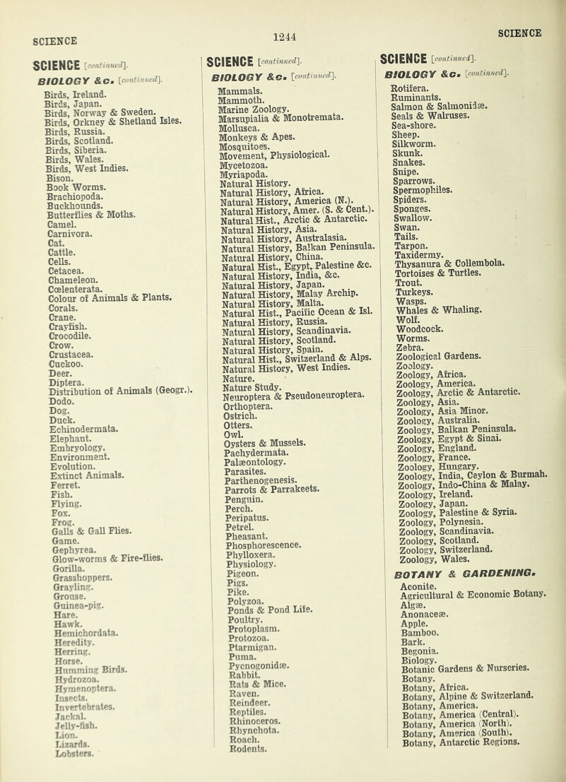 SCIENCE [continxiedi\. BIOLOGY &Cm [pontimiedl Birds, Ireland. Birds, Japan. Birds, Norway & Sweden. Birds, Orkney & Shetland Isles. Birds, Russia. Birds, Scotland. Birds, Siberia. Birds, Wales. Birds, West Indies. Bison. Book Worms. Brachiopoda. Buckhounds. Butterflies & Moths. Camel. Carnivora. Cat. Cattle. Cells. Cetacea. Chameleon. Coelenterata. Colour of Animals & Plants. Corals. Crane. Crayfish. Crocodile. Crow. Crustacea. Cuckoo. Deer. Diptera. , Distribution of Animals (Geogr.). Dodo. Dog. Duck. Echinodermata. Elephant. Embryology. Environment. Evolution. Extinct Animals. Ferret. Fish. Flying. Fox. Frog. Galls & Gall FUes. Game. Gephyrea. Glow-worms & Fire-flies. Gorilla. Grasshoppers. Grayling. Grouse. Guinea-pig. Hare. Hawk. Hemichordata. Heredity. Herring. Horse. Humming Birds. Hydrozoa. Hymenoptera. Insects. Invertebrates. Jackal. Jelly-fish. Lion- Lizards. Lobsters. ! SCIENCE \oontimied'\. ' BIOLOGY &Gm ioontinuedl j Mammals. Mammoth. Marine Zoology. Marsupialia & Monotremata. Mollusca. Monkeys & Apes. , Mosquitoes, i Movement, Physiological. I Mycetozoa. Myriapoda. Natural History. I Natural History, Africa, i Natural History, America (N.). Natural History, Amer. (S. & Cent.). Natural Hist., Arctic & Antarctic. Natural History, Asia. _ Natural History, Australasia. Natural History, Balkan Peninsula. Natural History, China. Natural Hist., Egypt,-Palestine &c. Natural History, India, &c. Natural History, Japan. Natural History, Malay Archip. Natural History, Malta. Natural Hist., Pacific Ocean & Isl. Natural History, Russia. Natural History, Scandinavia. Natural History, Scotland. Natural History, Spain. , ^ Natural Hist., Switzerland & Alps. Natural History, West Indies. Nature. Nature Study. Neuroptera & Pseudoneuroptera. Orthoptera. Ostrich. Otters. Owl. Oysters & Mussels. Pachydermata. Palaeontology. Parasites. Parthenogenesis. Parrots & Parrakeets. Penguin. Perch. Peripatus. Petrel. Pheasant. Phosphorescence. Phylloxera. Physiology. Pigeon. Pigs. Pike. Polyzoa. Ponds & Pond Life. Poultry. Protoplasm. Protozoa. Ptarmigan. Puma. Pycnogonidae. Rabbit. Rats & Mice. Raven. Reindeer. Reptiles. Rhinoceros. Rhynchota. Roach. Rodents. SCIENCE [eontinued']. BIOLOGY &Cm [continued']. Rotifera. Ruminants. Salmon & Salmonidae. Seals & Walruses. Sea-shore. Sheep. Silkworm. Skunk. Snakes. Snipe. Sparrows. Spermophiles. Spiders. Sponges. Swallow. Swan. Tails. Tarpon. Taxidermy. Thysanura & Collembola. Tortoises & Turtles. Trout. Turkeys. Wasps. Whales & Whaling. Wolf. Woodcock. Worms. Zebra. Zoological Gardens. Zoology. Zoology, Africa. Zoology, America. Zoology, Arctic & Antarctic. Zoology, Asia. Zoology, Asia Minor. Zoology, Australia. Zoology, Balkan Peninsula. Zoology, Egypt & Sinai. Zoology, England. Zoology, France. Zoology, Hungary. Zoology, India, Ceylon & Burmah. Zoology, Indo-China & Malay. Zoology, Ireland. Zoology, Japan. Zoology, Palestine & Syria. Zoology, Polynesia. Zoology, Scandinavia. Zoology, Scotland. Zoology, Switzerland. Zoology, Wales. BOTANY & GARDENING. Aconite. . ^ , Agricultural & Economic Botany. Algee. Anonaceae. Apple. Bamboo. Bark. Begonia. Biology. Botanic Gardens & Nurseries. Botany. Botany, Africa. Botany, Alpine & Switzerland. Botany, America. Botany, America (Central). Botany, America (North). Botany, America (South). Botany, Antarctic Regions.