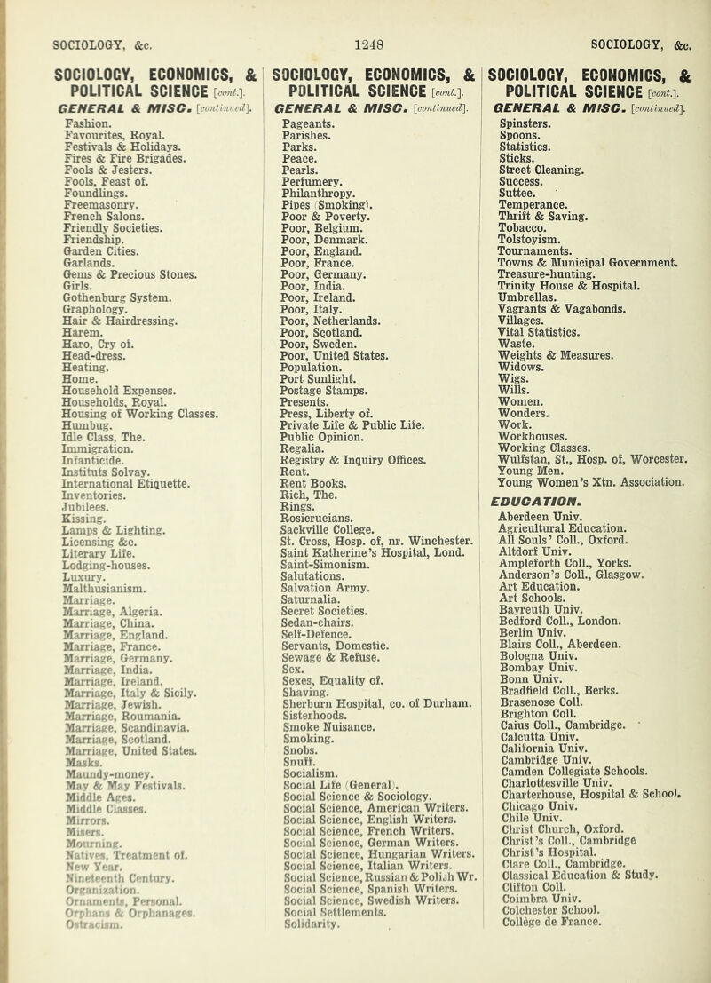 SOCIOLOGY, ECONOMICS, & POLITICAL SCIENCE [cont.']. GENERAL & MISC. [cantinued]. Fashion. Favourites, Royal. Festivals & Holidays. Fires & Fire Brigades. Fools & Jesters. Fools, Feast of. Foundlings. Freemasonry. French Salons. Friendly Societies. Friendship. Garden Cities. Garlands. Gems & Precious Stones. Girls. Gothenburg System. Graphology. Hair & Hairdressing. Harem. Haro, Cry of. Head-dress. Heating. Home. Household Expenses. Households, Royal. Housing of Working Classes. Hiunbug. Idle Class, The. Immigration. Infanticide. Instituts Solvay. International Etiquette. Inventories. Jubilees. Kissing. Lamps & Lighting. Licensing &c. Literary Life. Lodging-houses. Luxury. Blalthusianism. Marriage. Marriage, Algeria. Marriage, China. Marriage, England. Marriage, France. Marriage, Germany. Marriage, India. Marriage, Ireland. Marriage, Italy & Sicily. Marriage, Jewish. Marriage, Roumania. Blarriage, Scandinavia. Marriage, Scotland. Marriage, United States. Masks. Maundy-money. May & May Festivals. Middle Ages. Middle Classes. Mirrors. Misers. Monming. Natives, Treatment of. New Year. Nineteenth Century. Organisation. Ornaments, Personal. Orphans & Orphanages. Ostracism. SOCIOLOGY, ECONOMICS, & POLITICAL SCIENCE GENERAL & MLSG, [oontmued]. Pageants. Parishes. Parks. Peace. Pearls. Perfumery. Philanthropy. Pipes (Smoking). Poor & Poverty. Poor, Belgium. Poor, Denmark. Poor, England. Poor, France. Poor, Germany. Poor, India. Poor, Ireland. Poor, Italy. Poor, Netherlands. Poor, Scotland. Poor, Sweden. Poor, United States. Population. Port Sunlight. Postage Stamps. Presents. Press, Liberty of. Private Life & Public Life. Public Opinion. Regalia. Registry & Inquiry Offices. Rent. Rent Books. Rich, The. Rings. Rosicrucians. Sackville College. St. Cross, Hosp. of, nr. Winchester. Saint Katherine’s Hospital, Lond. Saint-Simonism. Salutations. Salvation Army. Saturnalia. Secret Societies. Sedan-chairs. Self-Defence. Servants, Domestic. Sewage & Refuse. Sex. Sexes, Equality of. Shaving. Sherburn Hospital, co. of Durham. Sisterhoods. Smoke Nuisance. Smoking. Snobs. Snuff. Socialism. Social Life (^General i. Social Science & Sociology. Social Science, American Writers. Social Science, English Writers. Social Science, French Writers. Social Science, German Writers. Social Science, Hungarian Writers. Social Science, Italian Writer.s. Social Science, Russian & Polish Wr. Social Science, Spanish Writers. Social Science, Swedish Writers. Social Settlements. Solidarity. SOCIOLOGY, ECONOMICS, & POLITICAL SCIENCE [corai.]. GENERAL & MISG. [continned]. Spinsters. Spoons. Statistics. Sticks. Street Cleaning. Success. Suttee. Temperance. Thrift & Saving. Tobacco. Tolstoyism. Tournaments. Towns & Municipal Government. Treasure-hunting. Trinity House & Hospital. Umbrellas. Vagrants & Vagabonds. Villages. Vital Statistics. Waste. Weights & Measures. Widows. Wigs. Wills. Women. Wonders. Work. Workhouses. Working Classes. Wulfstan, St., Hosp. of, Worcester. Young Men. Young Women’s Xtn. Association. EDUGATION. Aberdeen Univ. Agricultural Education. All Souls’ Coll., Oxford. Altdorf Univ. Ampleforth Coll., Yorks. Anderson’s Coll., Glasgow. Art Education. Art Schools. Bayreuth Univ. Bedford Coll., London. Berlin Univ. Blau-s Coll., Aberdeen. Bologna Univ. Bombay Univ. Bonn Univ. Bradfield Coll., Berks. Brasenose Coll. Brighton Coll. Caius Coll., Cambridge. ’ Calcutta Univ. California Univ. Cambridge Univ. Camden Collegiate Schools. Charlottesville Univ. Charterhouse, Hospital & School, I Chicago Univ. Chile Univ. Christ Church, Oxford. Christ’s Coll., Cambridge Christ’s Hospital. Clare Coll., Cambridge. Classical Education & Study. Clifton Coll. Coimbra Univ. I Colchester School. College de France.