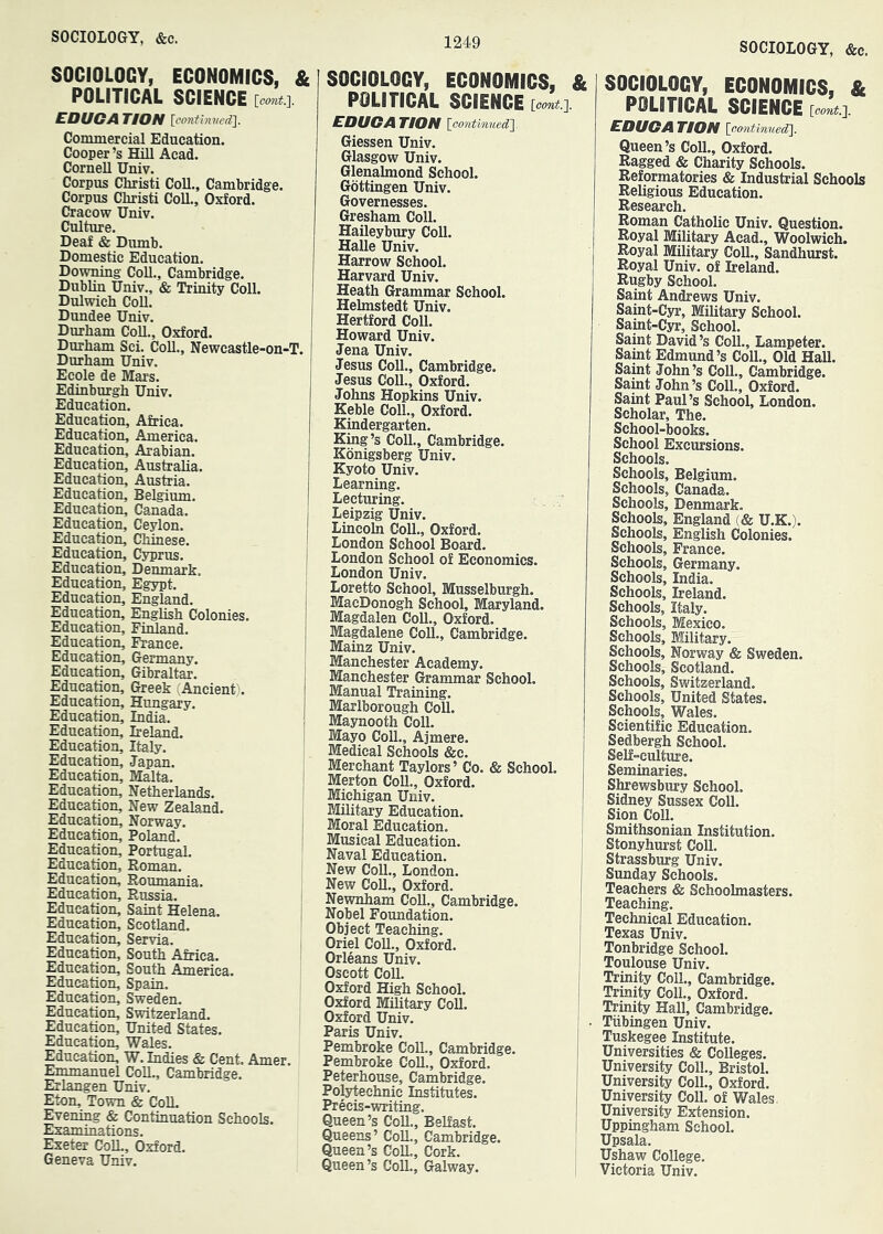 SOCIOLOGY, &c. SOCIOLOGY, ECONOMICS, & POLITICAL SCIENCE EDUGA TION [eontinved]. Commercial Education. Cooper’s Hill Acad. Cornell Univ. Corpus Christ! Coll., Cambridge. Corpus Christ! Coll., Oxford. Cracow Univ. Culture. Deaf & Dumb. Domestic Education. Downing Coll., Cambridge. Dublin Univ., & Trinity Coll. Dulwich Coll. Dundee Univ. Durham Coll., Oxford. Durham Sci. Coll., Newcastle-on-T. Durham Univ. Ecole de Mars. Edinburgh Univ. Education. Education, Africa. Education, America. Education, Arabian. Education, Australia. Education, Austria. Education, Belgium. Education, Canada. i Education, Ceylon. Education, Chinese. I Education, Cyprus. j Education, Denmark. Education, Egypt. Education, England. j Education, English Colonies. Education, Finland. Education, France. I Education, Germany. Education, Gibraltar. | Education, Greek (Ancient). I Education, Hungary. Education, India. ! Education, Ireland. Education, Italy. Education, Japan. Education, Malta. ! Education, Netherlands. Education, New Zealand. Education, Norway. Education, Poland. Education, Portugal. Education, Roman. Education, Roumania. Education, Russia. Education, Saint Helena. Education, Scotland. Education, Servia. Education, South Africa. Education, South America. Education, Spain. Education, Sweden. Education, Switzerland. Education, United States. Education, Wales. Education, W. Indies & Cent. Amer. Emmanuel Coll., Cambridge. Erlangen Univ. Eton, Town & ColL Evening & Continuation Schools. Examinations. Exeter ColL, Oxford. Geneva Univ. SOCIOLOGY, ECONOMICS, & POLITICAL SCIENCE [oont.'}. EDUGA TION loontinwed'}. Giessen Univ. Glasgow Univ. Glenahnond School. Gottingen Univ. Governesses. Gresham Coll. Haileybury Coll. HaUe Univ. Harrow School. Harvard Univ. Heath Grammar School. Helmstedt Univ. Hertford Coll. Howard Univ. Jena Univ. Jesus Coll., Cambridge. Jesus Coll., Oxford. Johns Hopkins Univ. Keble Coll., Oxford. Kindergarten. King’s Coll., Cambridge. Konigsberg Univ. Kyoto Univ. Learning. Lecturing. Leipzig Univ. Lincoln Coll., Oxford. London School Board. London School of Economics. London Univ. Loretto School, Musselburgh. MacDonogh School, Maryland. Magdalen Coll., Oxford. Magdalene Coll., Cambridge. Mainz Univ. Manchester Academy. Manchester Grammar School. Manual Training. Marlborough Coll. Maynooth Coll. Mayo Coll., Ajmere. Medical Schools &c. Merchant Taylors ’ Co. & School. Merton Coll., Oxford. Michigan Univ. Military Education. Moral Education. Musical Education. Naval Education. New Coll., London. New Coll., Oxford. Newnham Coll., Cambridge. Nobel Foundation. Object Teaching. Oriel Coll., Oxford. Orleans Univ. Oscott Coll. Oxford High School. Oxford Military Coll. Oxford Univ. Paris Univ. Pembroke Coll., Cambridge. Pembroke Coll., Oxford. Peterhouse, Cambridge. Polytechnic Institutes. Precis-writing. Queen’s Coll., Belfast. Queens’ Coll., Cambridge. Queen’s ColL, Cork. Queen’s Coll., Galway. SOCIOLOGY, ECONOMICS, & POLITICAL SCIENCE [COflt.]. EDUGATION \oontinued^. Queen’s ColL, Oxford. Ragged & Charity Schools. Reformatories & Industrial Schools Religious Education. Research. Roman Catholic Univ. Question. Royal Military Acad., Woolwich. Royal Military Coll., Sandhurst. Royal Univ. of Ireland. Rugby School. Saint Andrews Univ. Saint-Cyr, Military School. Saint-Cyr, School. Saint David’s ColL, Lampeter. Saint Edmund’s ColL, Old Hall. Saint John’s ColL, Cambridge. Saint John’s ColL, Oxford. Saint Paul’s School, London. Scholar, The. School-books. School Excursions. Schools. Schools, Belgium. Schools, Canada. Schools, Denmark. Schools, England (& U.K.). Schools, English Colonies. Schools, France. Schools, Germany. Schools, India. Schools, Ireland. Schools, Italy. Schools, Mexico. Schools, Military. Schools, Norway & Sweden. Schools, Scotland. Schools, Switzerland. Schools, United States. Schools, Wales. Scientific Education. Sedbergh School. Self-culture. Seminaries. Shrewsbury School. Sidney Sussex ColL Sion Coll. Smithsonian Institution. Stonyhurst ColL Strassburg Univ. Sunday Schools. Teachers «& Schoolmasters. Teaching. Technical Education. Texas Univ. Tonbridge School. Toulouse Univ. Trinity ColL, Cambridge. Trinity ColL, Oxford. Trinity Hall, Cambridge. Tiibingen Univ. Tuskegee Institute. Universities & Colleges. University ColL, Bristol. University ColL, Oxford. University ColL of Wales, University Extension. Uppingham School. Upsala. Ushaw College. Victoria Univ.