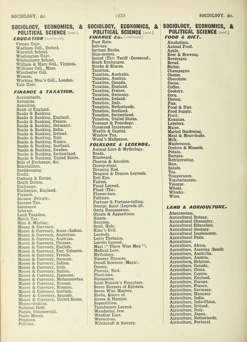 SOCIOLOGY, ECONOMICS, & POLITICAL SCIENCE \cont.'\. EDUCA TION [continued}. Vienna Univ. Wadham Coll., Oxford. Warwick School. Washington Univ. Westminster School. William & Mary Coll., Virginia. Williams Coll., Mass. Winchester Coll. Women. Working Men’s Coll., London. Yale Univ. FINANCE & TAXATION. Accountants. Actuaries. Annuities. Bank of England. Banks & Banking. Ranks & Banking, England. Banks & Banking, France. Banks & Banking, Germany. Banks & Banking, India. Ranks & Ranking, Ireland. Ranks & Banking, Italy Ranks & Banking, Russia. Ranks & Banking, Scotland. Ranks & Banking, Sweden. Ranks & Banking, Switzerland. Banks & Banking, United States. Bills of Exchange, &c. Bimetallism. Bookkeeping. Credit. Customs & Excise. Death Duties. Exchange. Exchequer, England. Finance. Income (Private). Income Tax. Insurance. Interest. Land Taxation. Match Tax. Mint & Minting. Money & Currency. Money & Currency, Amer.-Indian. Money & Currency, Argentine. Money & Currency, Austrian. Money & Currency, Chinese. Money & Currency, English. Money & Currency, Eng. Colonies. Money & Currency, French. Money & Currency, German. Money & Currency, Indian. Money & Currency, Irish. Money & Currency, Italian. Money & Currency, Japanese. Money & Currency, Mohammedan Money & Currency, Roman. Money & Currency, Russian. Money & Currency, Scottish. Money & Currency, Spanish. Money & Currency, United States. Money-lending. National Debt. Panics, Commercial. Paper Money, Pensions, Poll-tax. I SOCIOLOGY, ECONOMICS, & POLITICAL SCIENCE ' FINANCE &Cm [continued}. Poor Rate. Salt-tax. Savings Banks. 1 Ship-money. ’ Sound (The) Tariff (Oeresund). Stock Exchanges. Stocks & Shares. Taxation. j Taxation, Australia. Taxation, Austria. Taxation, Canada. ' Taxation, England. Taxation, France. Taxation, Germany. I Taxation, Ireland. , Taxation, Italy. I Taxation, Netherlands. Taxation, Scotland. I Taxation, Switzerland. I Taxation, United States. Tonnage & Poundage. Unearned Increment. Wealth & Capital. Window Tax. Wood’s Halfpence. FOLKLORE & LEGENDS. Animal Lore & Mythology. Beads. ! Bluebeard. Charms & Amulets, i Cramp-rings. 1 Divining Rod. I Dragons & Dragon Legends, j Evil Eye. I Fairies. Faust Legend. Flood (The). 1 Flower-lore. 1 Folklore. 1 Fortune & Fortune-telling, j George, Saint (Legends of). ' Gesta Romanorum. Ghosts & Apparitions. Giants. Gorgons. Grail, Holy. King’s Evil. Legends. Legio Thebaica. Lorelei Legend. Magi (“ Three Wise Men ”). Medical Lore. Mythology. Nursery Rhymes. Occult Sciences (Magic). Omens. Phoenix, Bird. Plant-lore. Romances. Saint Patrick’s Purgatory. Seven Sleepers of Ephesus. Seven Wise Masters. Sheba, Queen of. Sirens & Harpies. Superstition. Tannhauser Legend. Wandering Jew. Weather Lore. Werwolves. Witchcraft & Sorcery. SOCIOLOGY, ECONOMICS, & POLITICAL SCIENCE [cont.}. FOOD & DIET. Alcoholism. Animal Food. Apple. Beer & Brewing. Beverages. Bread. Butter. Champagne. Cheese. Chocolate. Cocoa. Coffee. Cookery. Corn. Dining. Figs. Food «& Diet. Food Supply. Fruit. Koumiss. Lobsters. Maize. Market Gardening. Meat & Meat-trade. Milk. Mushrooms. Oysters & Mussels. Potato. Recipes. Refrigerating. Rice, Salads. Tea, Temperance. Vegetarianism. Vinegar. Wheat. Whisky, Wine. LAND & AGRICULTURE. Absenteeism. Agricultural Botany. Agricultural Chemistry. Agricultural Education. Agricultural Geology. Agricultural Implements. Agricultural Pests. Agriculture. Agriculture, Africa. Agriculture, America (South) Agricultm’e, Australia. Agriculture, Austria. Agriculture, Belgium. Agriculture, Canada. Agriculture, China. Agriculture, Cyprus. Agriculture, England. Agriculture, Europe. Agriculture, France. Agriculture, Germany. Agriculture, Hungary. Agriculture, India. Agriculture, Indo-China. Agriculture, Ireland. Agriculture, Italy. Agriculture, Japan. Agriculture, Netherlands. Agriculture, Portugal.