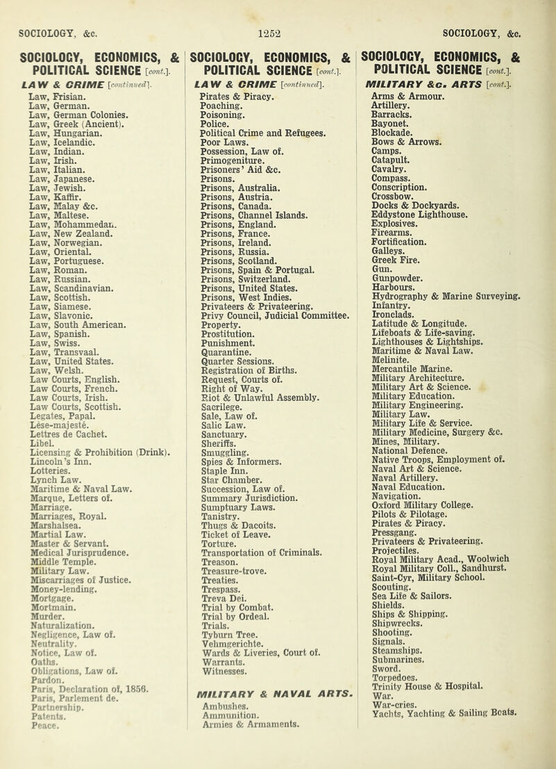 SOCIOLOGY, ECONOMICS, & POLITICAL SCIENCE [comi.]. LAW & GRIME [cnntinvsdl Law, Frisian. Law, German. Law, German Colonies. Law, Greek (Ancient). Law, Hungarian. Law, Icelandic. Law, Indian. Law, Irish. Law, Italian. Law, Japanese. Law, Jewish. Law, Kafiir. Law, Malay &c. Law, Maltese. Law, Mohammedan. Law, New Zealand. Law, Norwegian. Law, Oriental. Law, Portuguese. Law, Roman. Law, Russian. Law, Scandinavian. Law, Scottish. Law, Siamese. Law, Slavonic. Law, South American. Law, Spanish. Law, Swiss. Law, Transvaal. Law, United States. Law, Welsh. Law Courts, English. Law Courts, French. Law Courts, Irish. Law Courts, Scottish. Legates, Papal. Lese-majeste. Lettres de Cachet. LibeL Licensing & Prohibition (Drink). Lincoln’s Inn. Lotteries. Lsrnch Law. Maritime & Naval Law. Marque, Letters of. Marriage. Marriages, Royal. Marshalsea. Martial Law. Master & Servant. Medical Jurisprudence. Middle Temple. Military Law. Miscarriages of Justice. Money-lending. Mortgage. Mortmain. Murder. Naturalization. Negligence, Law of. Neutrality. Notice, Law of. Oaths. Obligations, Law of. Pardon. Paris, Declaration of, 1856. Paris, Parlement de. Partnership. Patents. Peace. SOCIOLOGY, ECONOMICS, & POLITICAL SCIENCE [oont.}. LAW & CRIME Icontimtedl Pirates & Piracy. Poaching. Poisoning. Police. Political Crime and Refugees. Poor Laws. Possession, Law of. Primogeniture. Prisoners ’ Aid &c. Prisons. Prisons, Australia. Prisons, Austria. Prisons, Canada. Prisons, Channel Islands. Prisons, England. Prisons, France. Prisons, Ireland. Prisons, Russia. Prisons, Scotland. Prisons, Spain & Portugal. Prisons, Switzerland. Prisons, United States. Prisons, West Indies. Privateers & Privateering. Privy Council, Judicial Committee. Property. Prostitution. Punishment. Quarantine. Quarter Sessions. Registration of Births. Request, Courts of. Right of Way. Riot & Unlawful Assembly. Sacrilege. Sale, Law of. Salic Law. Sanctuary. Sheriffs. Smuggling. Spies & Informers. Staple Inn. Star Chamber. Succession, Law of. Summary Jurisdiction. Sumptuary Laws. Tanistry. Thugs & Dacoits. Ticket of Leave. Torture. Transportation of Criminals. Treason. Treasure-trove. Treaties. Trespass. Treva Dei. Trial by Combat. Trial by Ordeal. Trials. Tyburn Tree. Vehmgerichte. Wards & Liveries, Court of. Warrants. Witnesses. MILITARY & NAVAL ARTS. Ambushes. Ammunition. Armies & Armaments. SOCIOLOGY, ECONOMICS, & POLITICAL SCIENCE {oont.']. MILITARY &c. ARTS icont.l Arms & Armour. Artillery. Barracks. Bayonet. Blockade. Bows & Arrows. Camps. Catapult. Cavalry. Compass. Conscription. Crossbow. Docks & Dockyards. Eddystone Lighthouse. Explosives. Firearms. Fortification. Galleys. Greek Fire. Gun. Gunpowder. Harbours. Hydrography & Marine Surveying. Infantry. Ironclads. Latitude & Longitude. Lifeboats & Life-saving. Lighthouses & Lightships. Maritime & Naval Law. Melinite. Mercantile Marine. Military Architecture. Military Art & Science. Military Education. Military Engineering. Military Law. Military Life & Service. Military Medicine, Surgery &c. Mines, Military. National Defence. Native Troops, Employment of. Naval Art & Science. Naval Artillery. Naval Education. Navigation. Oxford Military College. Pilots & Pilotage. Pirates & Piracy. Pressgang. Privateers & Privateering. Projectiles. Royal Military Acad., Woolwich Royal Military Coll., Sandhurst. Saint-Cyr, Military School. Scouting. Sea Life & Sailors. Shields. Ships & Shipping. Shipwrecks. Shooting. Signals. Steamships. Submarines. Sword. Torpedoes. Trinity House & Hospital. War. War-cries. Yachts, Yachting & Sailing Boats.