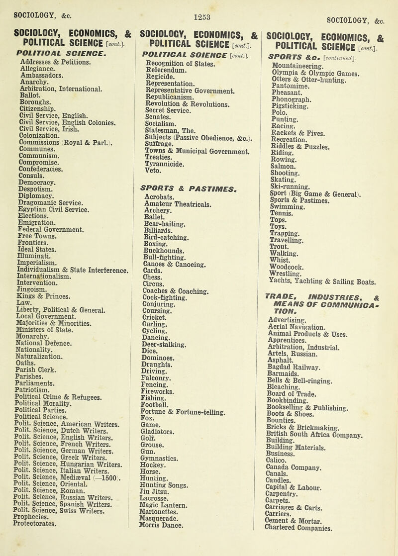 SOCIOLOGY, ECONOMICS, & POLITICAL SCIENCE [oom#.]. POLITICAL SCIENCE. Addresses & Petitions. Allegiance. Ambassadors. Anarchy. Arbitration, International. BaUot. Boroughs. Citizenship. Civil Service, English. Civil Service, English Colonies. Civil Service, Irish. Colonization. Commissions i;Royal & Pari.). Communes. Communism. Compromise. Confederacies. Consuls. Democracy. Despotism. Diplomacy. Dragomanic Service. Egyptian Civil Service. Elections. Emigration. Federal Government. Free Towns. Frontiers. Ideal States. niuminati. i Imperiahsm. ' Individualism & State Interference. Internationalism. Intervention. Jingoism. Kings & Princes. Law. Liberty, Political & General. Local Government. Majorities & Minorities. Ministers of State. Monarchy. National Defence. Nationality. Naturalization. Oaths. Parish Clerk. Parishes. Parliaments. Patriotism. Political Crime & Refugees. Political Morality. Political Parties. Political Science. Polit. Science, American Writers. Polit. Science, Dutch Writers. Polit. Science, English Writers. PoUt. Science, French Writers. Polit. Science, German Writers. Polit. Science, Greek Writers. Polit. Science, Hungarian Writers. Polit. Science, Italian Writers. Polit. Science, Mediaeval (—1500). Polit. Science, Oriental. Polit. Science, Roman. Polit. Science, Russian Writers. Polit. Science, Spanish Writers. Polit. Science, Swiss Writers. Prophecies. Protectorates. SOCIOLOGY, ECONOMICS, & POLITICAL SCIENCE [oont.]. POLITICAL SCIENCE [oont.^ Recognition of States. Referendum. Regicide. Representation. Representative Government. Republicanism. Revolution & Revolutions. Secret Service. Senates. Socialism. Statesman, The. Subjects (Passive Obedience, &c.). Suffrage. Towns & Municipal Government. Treaties. Tyrannicide. Veto. SPORTS & PASTIMES. Acrobats. Amateur Theatricals. Archery. Ballet. Bear-baiting. Billiards. Bird-catching. Boxing. Buckhounds. Bull-fighting. Canoes & Canoeing. Cards. Chess. Circus. Coaches & Coaching. Cock-fighting. Conjuring. Coursing. Cricket. Curling. Cycling. Dancing. Deer-stalking. Dice. Dominoes. Draughts. Driving. Falconry. Fencing. Fireworks. Fishing. Football. Fortune & Fortune-telling. Fox. Game. Gladiators. Golf. Grouse. Gun. Gsunnastics. Hockey. Horse. Hunting. Hunting Songs. Jiu Jitsu. Lacrosse. Magic Lantern. Marionettes. Masquerade. Morris Dance. SOCIOLOGY, &c. SOCIOLOGY, ECONOMICS, & POLITICAL SCIENCE [cont.l. SPORTS &Cm [pontinued']. Mountaineering. Olympia & Olympic Games. Otters & Otter-hunting. Pantomime. Pheasant. Phonograph. Pigsticking. Polo. Punting. Racing. Rackets & Fives. Recreation. Riddles & Puzzles. Riding. Rowing. Salmon. Shooting. Skating. Ski-running. Sport (Big Game & General). Sports & Pastimes. Swimming. Tennis. Tops. Toys. Trapping. Travelling. Trout. Walking. Whist. Woodcock. Wrestling. Yachts, Yachting & Sailing Boats. TRADE, INDUSTRIES, & MEANS OF COMMUNICA- TION. Advertising. Aerial Navigation. Animal Products & Uses. Apprentices. Arbitration, Industrial. Artels, Russian. Asphalt. Bagdad Railway. Barmaids. Bells & Bell-ringing. Bleaching. Board of Trade. Bookbinding. Bookselling & Publishing. Boots & Shoes. Bounties. Bricks & Brickmaking. British South Africa Company. Building. Building Materials. Business. Calico. Canada Company. Canals. Candles. Capital & Labour. Carpentry. Carpets. Carriages & Carts. Carriers. Cement & Mortar. Chartered Companies.