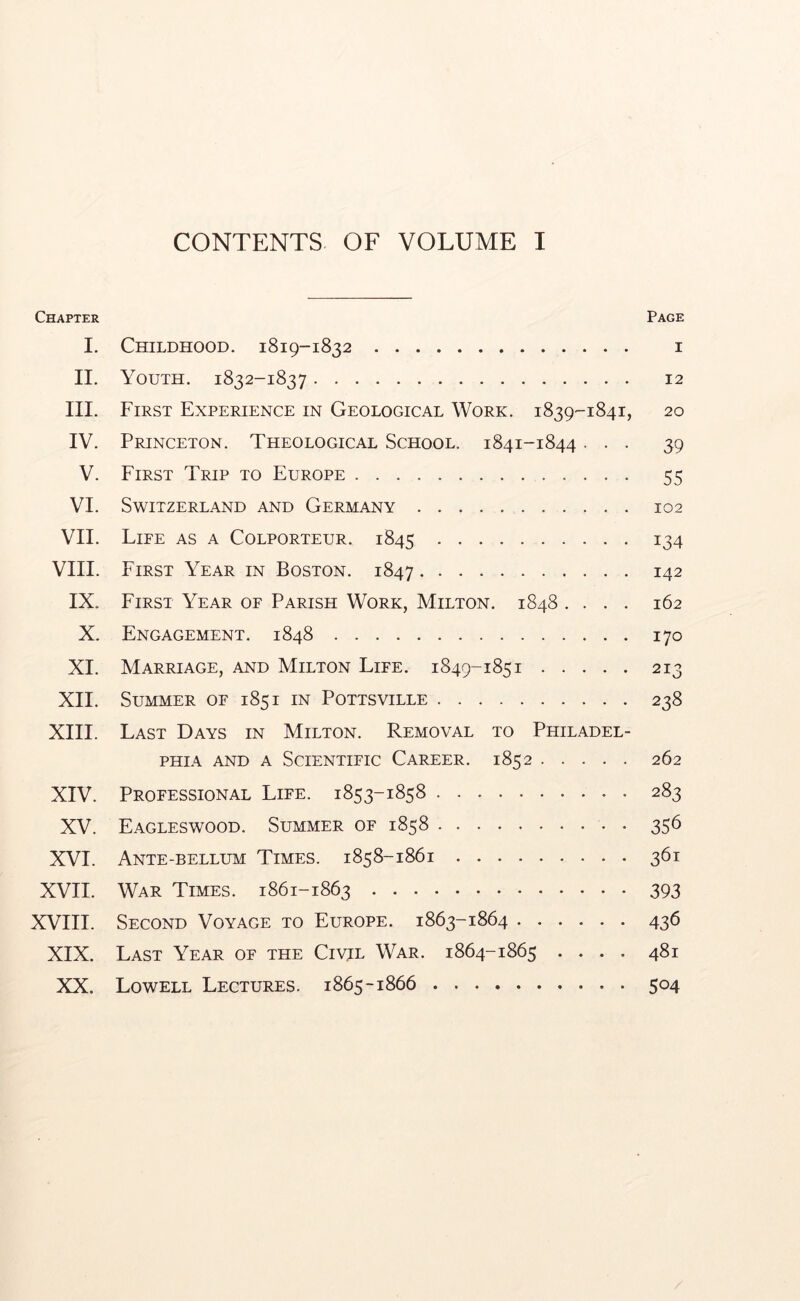 CONTENTS OF VOLUME I Chapter Page I. Childhood. 1819-1832 i II. Youth. 1832-1837 12 III. First Experience in Geological Work. 1839-1841, 20 IV. Princeton. Theological School. 1841-1844 ... 39 V. First Trip to Europe 55 VI. Switzerland and Germany 102 VII. Life as a Colporteur. 1845 134 VIII. First Year in Boston. 1847 142 IX. First Year of Parish Work, Milton. 1848 .... 162 X. Engagement. 1848 170 XI. Marriage, and Milton Life. 1849-1851 213 XII. Summer of 1851 in Pottsville 238 XIII. Last Days in Milton. Removal to Philadel- phia AND A Scientific Career. 1852 262 XIV. Professional Life. 1853-1858 283 XV. Eagleswood. Summer of 1858 356 XVI. Ante-bellum Times. 1858-1861 361 XVII. War Times. 1861-1863 393 XVIII. Second Voyage to Europe. 1863-1864 436 XIX. Last Year of the Civil War. 1864-1865 .... 481