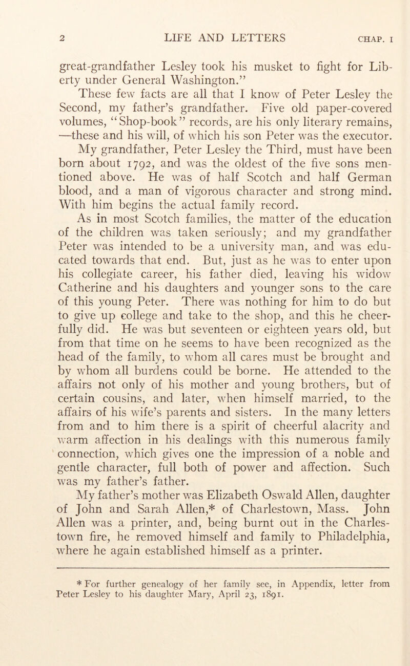 great-grandfather Lesley took his musket to fight for Lib- erty under General Washington.” These few facts are all that I know of Peter Lesley the Second, my father’s grandfather. Five old paper-covered volumes, ‘‘Shop-book” records, are his only literary remains, —these and his will, of which his son Peter was the executor. My grandfather, Peter Lesley the Third, must have been born about 1792, and was the oldest of the five sons men- tioned above. He was of half Scotch and half German blood, and a man of vigorous character and strong mind. With him begins the actual family record. As in most Scotch families, the matter of the education of the children was taken seriously; and my grandfather Peter was intended to be a university man, and was edu- cated towards that end. But, just as he was to enter upon his collegiate career, his father died, leaving his widow Catherine and his daughters and younger sons to the care of this young Peter. There was nothing for him to do but to give up college and take to the shop, and this he cheer- fully did. He was but seventeen or eighteen years old, but from that time on he seems to have been recognized as the head of the family, to whom all cares must be brought and by whom all burdens could be borne. He attended to the affairs not only of his mother and young brothers, but of certain cousins, and later, when himself married, to the affairs of his wife’s parents and sisters. In the many letters from and to him there is a spirit of cheerful alacrity and warm affection in his dealings with this numerous family connection, which gives one the impression of a noble and gentle character, full both of power and affection. Such was my father’s father. My father’s mother was Elizabeth Oswald Allen, daughter of John and Sarah Allen,* of Charlestown, Mass. John Allen was a printer, and, being burnt out in the Charles- town fire, he removed himself and family to Philadelphia, where he again established himself as a printer. * For further genealogy of her family see, in Appendix, letter from Peter Lesley to his daughter Mary, April 23, 1891.