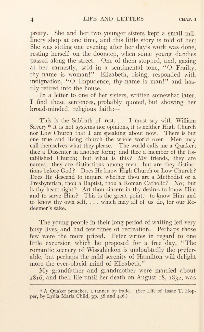 pretty. She and her two younger sisters kept a small mil- linery shop at one time, and this little story is told of her: She was sitting one evening after her day’s work was done, resting herself on the doorstep, when some young dandies passed along the street. One of them stopped, and, gazing at her earnestly, said in a sentimental tone, ‘‘O Frailty, thy name is woman!” Elizabeth, rising, responded with indignation, “O Impudence, thy name is man!” and has- tily retired into the house. In a letter to one of her sisters, written somewhat later, I find these sentences, probably quoted, but showing her broad-minded, religious faith:— This is the Sabbath of rest. ... I must say with William Savery * it is not systems nor opinions, it is neither High Church nor Low Church that I am speaking about now. There is but one true and living church the whole world over. Men may call themselves what they please. The world calls me a Quaker; thee a Dissenter in another form; and thee a member of the Es- tablished Church; but what is this? My friends, they are names; they are distinctions among men; but are they distinc- tions before God ? Does He know High Church or Low Church ? Does He descend to inquire whether thou art a Methodist or a Presbyterian, thou a Baptist, thou a Roman Catholic? No; but is thy heart right? Art thou sincere in thy desires to know Him and to serve Him? This is the great point,—to know Him and to know thy own self, . . . which may all of us do, for our Re- deemer’s sake. The young people in their long period of waiting led very busy lives, and had few times of recreation. Perhaps those few were the more prized. Peter writes in regard to one little excursion which he proposed for a free day, “The romantic scenery of Wissahickon is undoubtedly the prefer- able, but perhaps the mild serenity of Hamilton will delight more the ever-placid mind of Elizabeth.” My grandfather and grandmother were married about i8i6, and their life until her death on August i8, 1832, was * A Quaker preacher, a tanner by trade. (See Life of Isaac T. Hop- per, by Lydia Maria Child, pp. 38 and 446.)