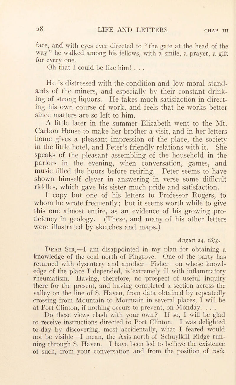 face, and with eyes ever directed to ‘^the gate at the head of the way’’ he walked among his fellows, with a smile, a prayer, a gift for every one. Oh that I could be like him! . . . He is distressed with the condition and low moral stand- ards of the miners, and especially by their constant drink- ing of strong liquors. He takes much satisfaction in direct- ing his own course of work, and feels that he works better since matters are so left to him. A little later in the summer Elizabeth went to the Mt. Carbon House to make her brother a visit, and in her letters home gives a pleasant impression of the place, the society in the little hotel, and Peter’s friendly relations with it. She speaks of the pleasant assembling of the household in the parlors in the evening, when conversation, games, and music filled the hours before retiring. Peter seems to have shown himself clever in answering in verse some difficult riddles, which gave his sister much pride and satisfaction. I copy but one of his letters to Professor Rogers, to whom he wrote frequently; but it seems worth while to give this one almost entire, as an evidence of his growing pro- ficiency in geology. (These, and many of his other letters were illustrated by sketches and maps.) August 24, 1839. Dear Sir,—I am disappointed in my plan for obtaining a knowledge of the coal north of Pingrove. One of the party has returned with dysentery and another—Fisher—on whose knowl- edge of the place I depended, is extremely ill with inflammatory rheumatism. Having, therefore, no prospect of useful inquiry there for the present, and having completed a section across the valley on the line of S. Haven, from data obtained by repeatedly crossing from Mountain to Mountain in several places, I will be at Port Clinton, if nothing occurs to prevent, on Monday. . . . Do these views clash with your own? If so, I will be glad to receive instructions directed to Port Clinton. I was delighted to-day by discovering, most accidentally, what I feared would not be visible—I mean, the Axis north of Schuylkill Ridge run- ning through S. Haven. I have been led to believe the existence of such, from your conversation and from the position of rock