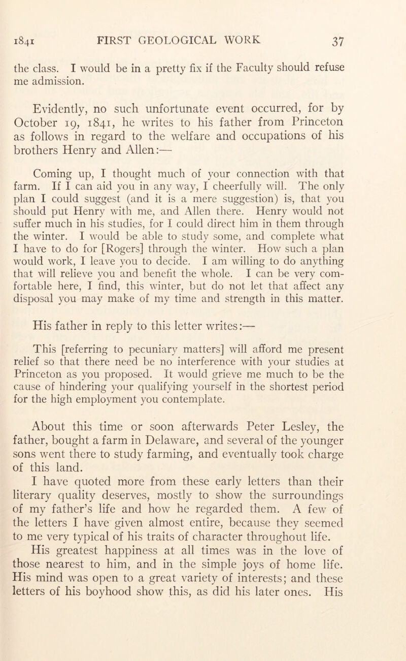 the class. I would be in a pretty fix if the Faculty should refuse me admission. Evidently, no such unfortunate event occurred, for by October 19, 1841, he writes to his father from Princeton as follows in regard to the welfare and occupations of his brothers Henry and Allen:— Coming up, I thought much of your connection with that farm. If I can aid you in any way, I cheerfully will. The only plan I could suggest (and it is a mere suggestion) is, that you should put Henry with me, and Allen there. Henry would not suffer much in his studies, for I could direct him in them through the winter. I would be able to study some, and complete what I have to do for [Rogers] through the winter. Hoav such a plan would work, I leave you to decide. I am willing to do anything that will relieve you and benefit the whole. I can be very com- fortable here, I find, this winter, but do not let that affect any disposal you may make of my time and strength in this matter. His father in reply to this letter writes:— This [referring to pecuniary matters] will afford me present relief so that there need be no interference with your studies at Princeton as you proposed. It would grieve me much to be the cause of hindering your qualifying yourself in the shortest period for the high employment you contemplate. About this time or soon afterwards Peter Lesley, the father, bought a farm in Delaware, and several of the younger sons went there to study farming, and eventually took charge of this land. I have quoted more from these early letters than their literary quality deserves, mostly to show the surroundings of my father’s life and how he regarded them. A few of the letters I have given almost entire, because they seemed to me very typical of his traits of character throughout life. His greatest happiness at all times was in the love of those nearest to him, and in the simple joys of home life. His mind was open to a great variety of interests; and these letters of his boyhood show this, as did his later ones. His