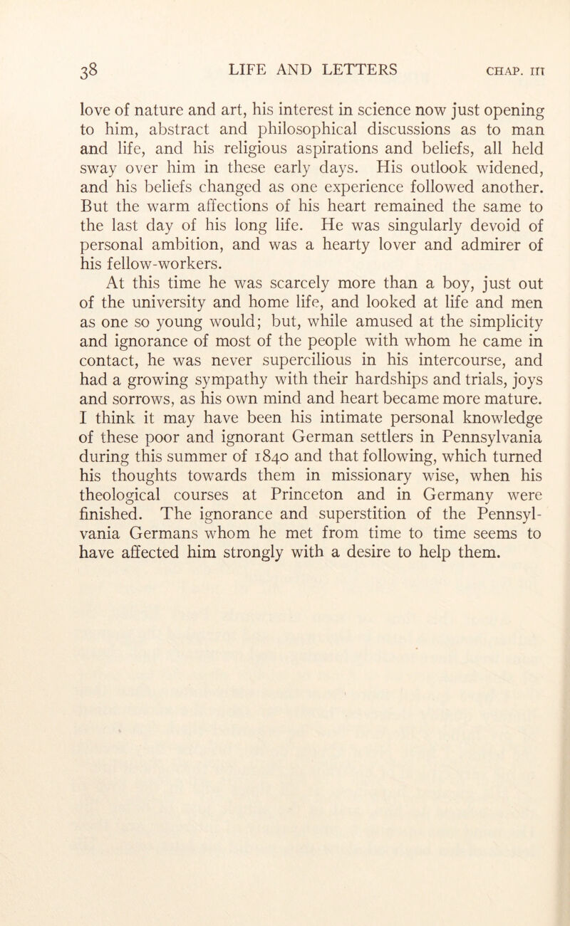 love of nature and art, his interest in science now just opening to him, abstract and philosophical discussions as to man and life, and his religious aspirations and beliefs, all held sw^ay over him in these early days. His outlook widened, and his beliefs changed as one experience followed another. But the warm affections of his heart remained the same to the last day of his long life. He was singularly devoid of personal ambition, and was a hearty lover and admirer of his fellow-workers. At this time he was scarcely more than a boy, just out of the university and home life, and looked at life and men as one so young would; but, while amused at the simplicity and ignorance of most of the people with whom he came in contact, he was never supercilious in his intercourse, and had a growing sympathy with their hardships and trials, joys and sorrows, as his own mind and heart became more mature. I think it may have been his intimate personal knowledge of these poor and ignorant German settlers in Pennsylvania during this summer of 1840 and that following, which turned his thoughts towards them in missionary wise, when his theological courses at Princeton and in Germany were finished. The ignorance and superstition of the Pennsyl- vania Germans whom he met from time to time seems to have affected him strongly with a desire to help them.