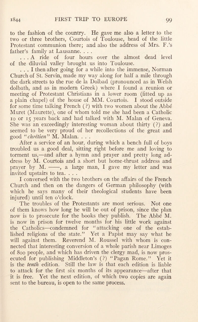 to the fashion of the country. He gave me also a letter to the two or three brothers, Courtois of Toulouse, head of the little Protestant communion there; and also the address of Mrs. F.’s father’s family at Lausanne. . . . ... A ride of four hours over the almost dead level of the diluvial valley brought us into Toulouse. ... I then after going for a while into the immense, Norman Church of St. Servin, made my way along for half a mile through the dark streets to the rue de la Dolbad (pronounced as in Welsh dolbath, and as in modern Greek) where I found a reunion or meeting of Protestant Christians in a lower room (fitted up as a plain chapel) of the house of MM. Courtois. I stood outside for some time talking French ( ?) with two women about the Abbe Muret (Maurette), one of whom told me she had been a Catholic lo or 15 years back and had talked with M. Malan of Geneva. She was an exceedingly interesting woman about thirty (?) and seemed to be very proud of her recollections of the great and good chretien^^ M. Malan. . . . After a service of an hour, during which a bench full of boys troubled us a good deal, sitting right before me and loving to torment us,—and after a hymn and prayer and pretty long ad- dress by M. Courtois and a short but home-thrust address and prayer by M. , a large man, I gave my letter and was invited upstairs to tea. . . . I conversed with the two brothers on the affairs of the French Church and then on the dangers of German philosophy (with which he says many of their theological students have been injured) until ten o’clock. The troubles of the Protestants are most serious. Not one of them knows how long he will be out of prison, since the plan now is to prosecute for the books they publish. The Abbe M. is now in prison for twelve months for his little work against the Catholics—condemned for “ attacking one of the estab- lished religions of the state.” Yet a Papist may say what he will against them. Reverend M. Roussel with whom is con- nected that interesting conversion of a whole parish near Limoges of 800 people, and which has driven the clergy mad, is now pros- ecuted for publishing Middleton’s (?) “Pagan Rome.” Yet it is the tenth edition. Still the law is that each edition is liable to attack for the first six months of its appearance—after that it is free. Yet the next edition, of which two copies are again sent to the bureau, is open to the same process.