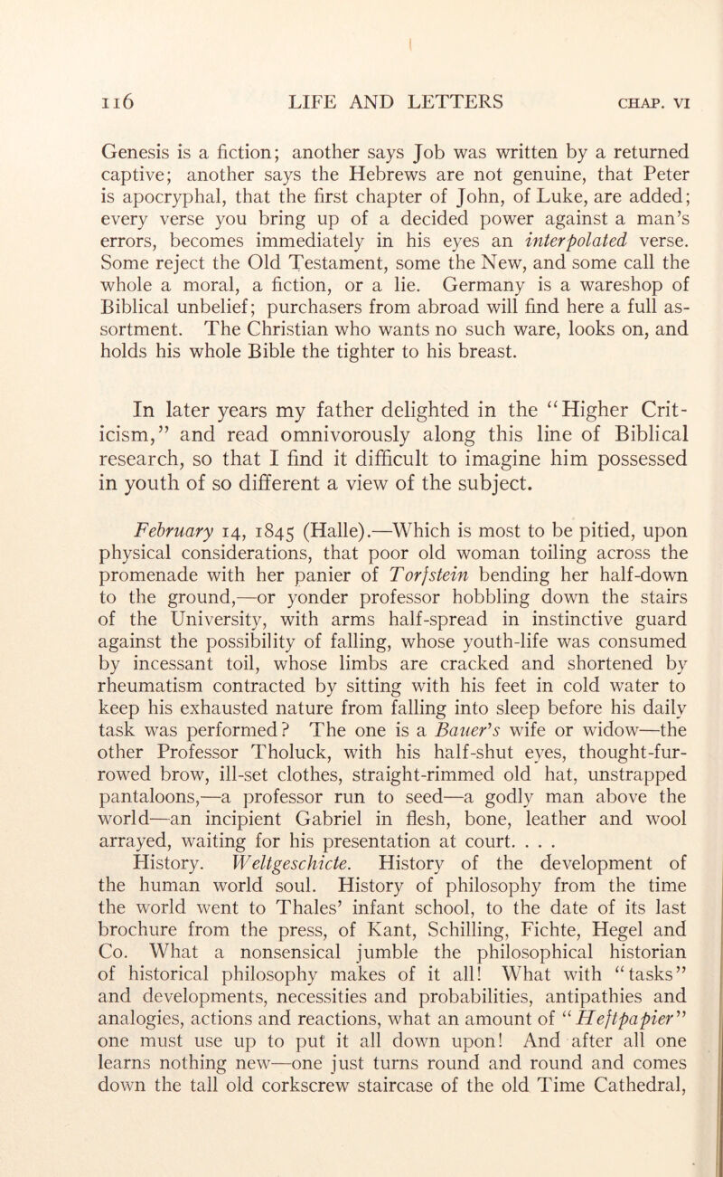 Genesis is a fiction; another says Job was written by a returned captive; another says the Hebrews are not genuine, that Peter is apocryphal, that the first chapter of John, of Luke, are added; every verse you bring up of a decided power against a man’s errors, becomes immediately in his eyes an interpolated verse. Some reject the Old Testament, some the New, and some call the whole a moral, a fiction, or a lie. Germany is a wareshop of Biblical unbelief; purchasers from abroad will find here a full as- sortment. The Christian who wants no such ware, looks on, and holds his whole Bible the tighter to his breast. In later years my father delighted in the ‘‘Higher Crit- icism,” and read omnivorously along this line of Biblical research, so that I find it difficult to imagine him possessed in youth of so different a view of the subject. February 14, 1845 (Halle).—Which is most to be pitied, upon physical considerations, that poor old woman toiling across the promenade with her panier of Torjstein bending her half-down to the ground,—or yonder professor hobbling down the stairs of the University, with arms half-spread in instinctive guard against the possibility of falling, whose youth-life was consumed by incessant toil, whose limbs are cracked and shortened by rheumatism contracted by sitting with his feet in cold water to keep his exhausted nature from falling into sleep before his daily task was performed? The one is a Bauefs wife or widow—the other Professor Tholuck, with his half-shut eyes, thought-fur- rowed brow, ill-set clothes, straight-rimmed old hat, unstrapped pantaloons,—a professor run to seed—a godly man above the world—an incipient Gabriel in flesh, bone, leather and wool arrayed, waiting for his presentation at court. . . . History. Weltgeschicte. History of the development of the human world soul. History of philosophy from the time the world went to Thales’ infant school, to the date of its last brochure from the press, of Kant, Schilling, Fichte, Hegel and Co, What a nonsensical jumble the philosophical historian of historical philosophy makes of it all! What with “tasks” and developments, necessities and probabilities, antipathies and analogies, actions and reactions, what an amount of “Heftpapier” one must use up to put it all down upon! And after all one learns nothing new—one just turns round and round and comes down the tall old corkscrew staircase of the old Time Cathedral,