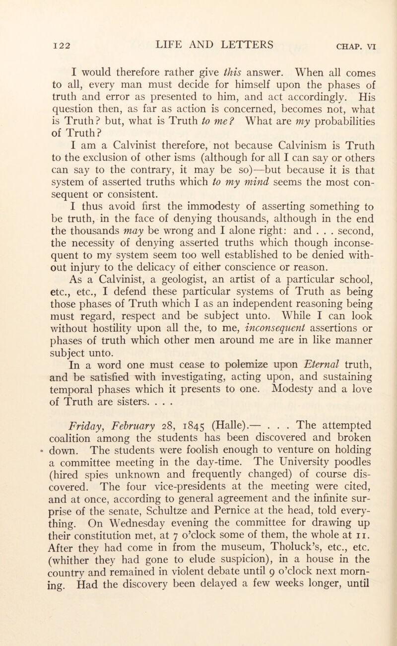 I would therefore rather give this answer. When all comes to all, every man must decide for himself upon the phases of truth and error as presented to him, and act accordingly. His question then, as far as action is concerned, becomes not, what is Truth? but, what is Truth to me? What are my probabilities of Truth? I am a Calvinist therefore, not because Calvinism is Truth to the exclusion of other isms (although for all I can say or others can say to the contrary, it may be so)—but because it is that system of asserted truths which to my mind seems the most con- sequent or consistent. I thus avoid first the immodesty of asserting something to be truth, in the face of denying thousands, although in the end the thousands may be wrong and I alone right: and . . . second, the necessity of denying asserted truths which though inconse- quent to my system seem too well established to be denied with- out injury to the delicacy of either conscience or reason. As a Calvinist, a geologist, an artist of a particular school, etc., etc., I defend these particular systems of Truth as being those phases of Truth which I as an independent reasoning being must regard, respect and be subject unto. While I can look without hostility upon all the, to me, inconsequent assertions or phases of truth which other men around me are in like manner subject unto. In a word one must cease to polemize upon Eternal truth, and be satisfied with investigating, acting upon, and sustaining temporal phases which it presents to one. Modesty and a love of Truth are sisters. . . . Friday, February 28, 1845 (Halle).— . . . The attempted coalition among the students has been discovered and broken • down. The students were foolish enough to venture on holding a committee meeting in the day-time. The University poodles (hired spies unknown and frequently changed) of course dis- covered. The four vice-presidents at the meeting were cited, and at once, according to general agreement and the infinite sur- prise of the senate, Schultze and Pernice at the head, told every- thing. On Wednesday evening the committee for drawing up their constitution met, at 7 o’clock some of them, the whole at ii. After they had come in from the museum, Tholuck’s, etc., etc. (whither they had gone to elude suspicion), in a house in the country and remained in violent debate until 9 o’clock next morn- ing. Had the discovery been delayed a few weeks longer, until