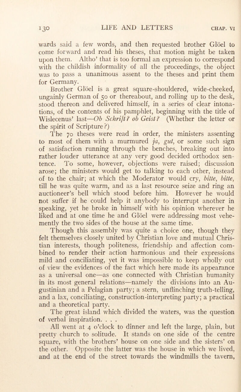 wards said a few words, and then requested brother Gloel to come forward and read his theses, that motion might be taken upon them. Altho’ that is too formal an expression to correspond with the childish informality of all the proceedings, the object was to pass a unanimous assent to the theses and print them for Germany. Brother Gloel is a great square-shouldered, wide-cheeked, ungainly German of 50 or thereabout, and rolling up to the desk, stood thereon and delivered himself, in a series of clear intona- tions, of the contents of his pamphlet, beginning with the title of Wislecenus’ last—Oh Schrijt? oh Geist? (Whether the letter or the spirit of Scripture ?) The 70 theses were read in order, the ministers assenting to most of them with a murmured ya, gut, or some such sign of satisfaction running through the benches, breaking out into rather louder utterance at any very good decided orthodox sen- tence. To some, however, objections were raised; discussion arose; the ministers would get to talking to each other, instead of to the chair; at which the Moderator would cry, hitte, hitte, till he was quite warm, and as a last resource seize and ring an auctioneer’s bell which stood before him. However he would not suffer if he could help it anybody to interrupt another in speaking, yet he broke in himself with his opinion wherever he liked and at one time he and Gloel were addressing most vehe- mently the two sides of the house at the same time. Though this assembly was quite a choice one, though they felt themselves closely united by Christian love and mutual Chris- tian interests, though politeness, friendship and affection com- bined to render their action harmonious and their expressions mild and conciliating, yet it was impossible to keep wholly out of view the evidences of the fact which here made its appearance as a universal one—as one connected with Christian humanity in its most general relations—namely the divisions into an Au- gustinian and a Pelagian party; a stern, unflinching truth-telling, and a lax, conciliating, construction-interpreting party; a practical and a theoretical party. The great island which divided the waters, was the question of verbal inspiration. . . . All went at 4 o’clock to dinner and left the large, plain, but pretty church to solitude. It stands on one side of the centre square, with the brothers’ house on one side and the sisters’ on the other. Opposite the latter was the house in which we lived, and at the end of the street towards the windmills the tavern,