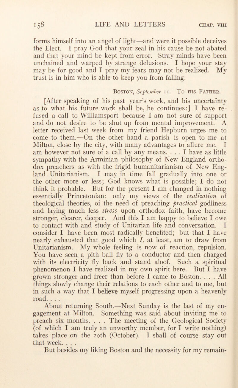 forms himself into an angel of light—and were it possible deceives the Elect. I pray God that your zeal in his cause be not abated and that your mind be kept from error. Stray minds have been unchained and warped by strange delusions. I hope your stay may be for good and I pray my fears may not be realized. My trust is in him who is able to keep you from falling. Boston, September ii. To ms Father. [After speaking of his past year’s work, and his uncertainty as to what his future work shall be, he continues:] I have re- fused a call to Williamsport because I am not sure of support and do not desire to be shut up from mental improvement. A letter received last week from my friend Hepburn urges me to come to them.—On the other hand a parish is open to me at Milton, close by the city, with many advantages to allure me. I am however not sure of a call by any means. ... I have as little sympathy with the Arminian philosophy of New England ortho- dox preachers as with the frigid humanitarianism of New Eng- land Unitarianism. I may in time fall gradually into one or the other more or less; God knows what is possible; I do not think it probable. But for the present I am changed in nothing essentially Princetonian: only my views of the realization of theological theories, of the need of preaching practical godliness and laying much less stress upon orthodox faith, have become stronger, clearer, deeper. And this I am happy to believe I owe to contact with and study of Unitarian life and conversation. I consider I have been most radically benefited; but that I have nearly exhausted that good which /, at least, am to draw from Unitarianism. My whole feeling is now of reaction, repulsion. You have seen a pith ball fly to a conductor and then charged with its electricity fly back and stand aloof. Such a spiritual phenomenon I have realized in my own spirit here. But I have grown stronger and freer than before I came to Boston. . . . All things slowly change their relations to each other and to me, but in such a way that I believe myself progressing upon a heavenly road. . . . About returning South.—Next Sunday is the last of my en- gagement at Milton. Something was said about inviting me to preach six months. . . .The meeting of the Geological Society (of which I am truly an unworthy member, for I write nothing) takes place on the 20th (October). I shall of course stay out that week. . . . But besides my liking Boston and the necessity for my remain-
