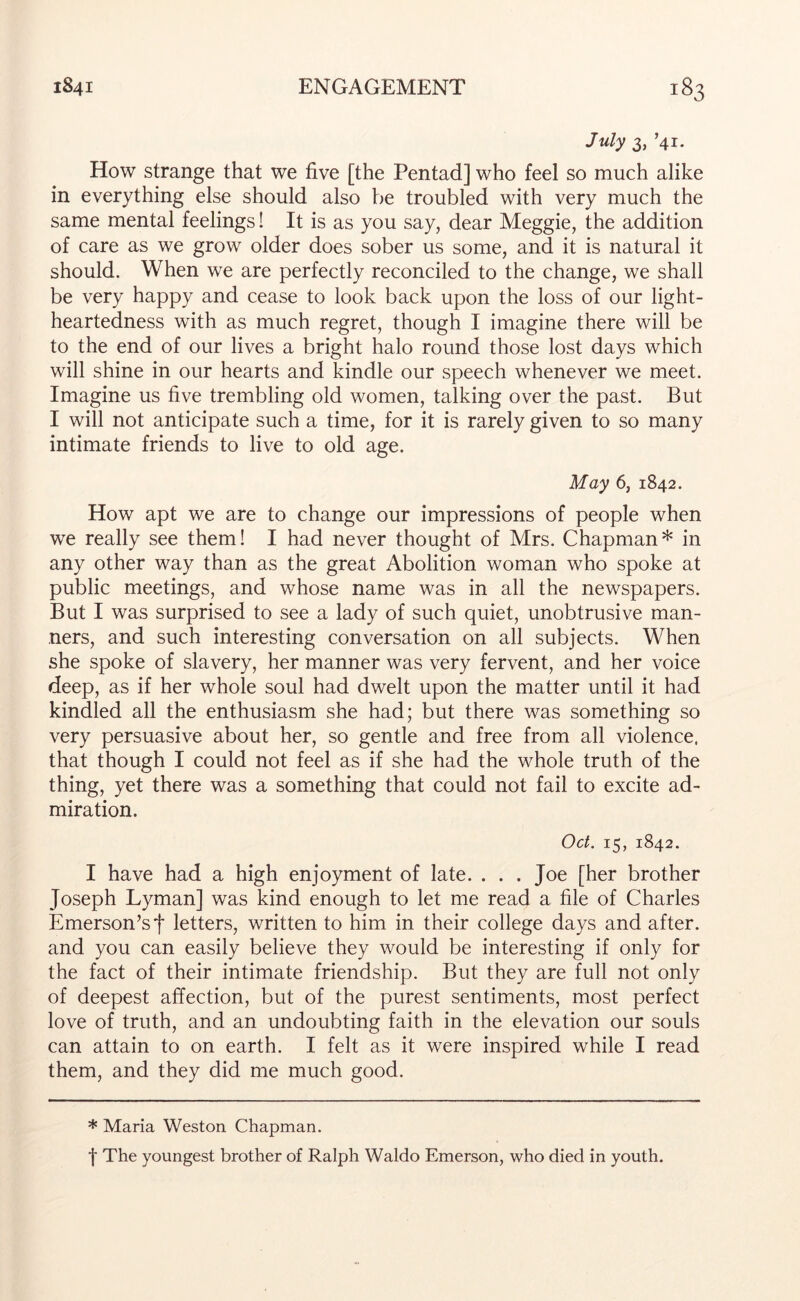 July 3, ’41. How strange that we five [the Pentad] who feel so much alike in everything else should also be troubled with very much the same mental feelings! It is as you say, dear Meggie, the addition of care as we grow older does sober us some, and it is natural it should. When we are perfectly reconciled to the change, we shall be very happy and cease to look back upon the loss of our light- heartedness with as much regret, though I imagine there will be to the end of our lives a bright halo round those lost days which will shine in our hearts and kindle our speech whenever we meet. Imagine us five trembling old women, talking over the past. But I will not anticipate such a time, for it is rarely given to so many intimate friends to live to old age. May 6, 1842. How apt we are to change our impressions of people when we really see them! I had never thought of Mrs. Chapman* in any other way than as the great Abolition woman who spoke at public meetings, and whose name was in all the newspapers. But I was surprised to see a lady of such quiet, unobtrusive man- ners, and such interesting conversation on all subjects. When she spoke of slavery, her manner was very fervent, and her voice deep, as if her whole soul had dwelt upon the matter until it had kindled all the enthusiasm she had; but there was something so very persuasive about her, so gentle and free from all violence, that though I could not feel as if she had the whole truth of the thing, yet there was a something that could not fail to excite ad- miration. Oct. 15, 1842. I have had a high enjoyment of late. ... Joe [her brother Joseph Lyman] was kind enough to let me read a file of Charles Emerson’s j* letters, written to him in their college days and after, and you can easily believe they would be interesting if only for the fact of their intimate friendship. But they are full not only of deepest affection, but of the purest sentiments, most perfect love of truth, and an undoubting faith in the elevation our souls can attain to on earth. I felt as it were inspired while I read them, and they did me much good. * Maria Weston Chapman. f The youngest brother of Ralph Waldo Emerson, who died in youth.