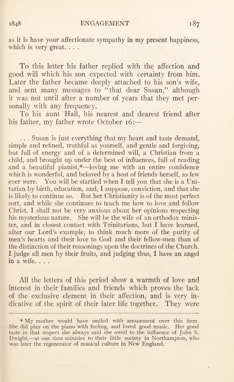 as it is have your affectionate sympathy in my present happiness, which is very great. . . . To this letter his father replied with the affection and good will which his son expected with certainty from him. Later the father became deeply attached to his son’s wife, and sent many messages to ‘‘that dear Susan,” although it was not until after a number of years that they met per- sonally with any frequency. To his aunt Hall, his nearest and dearest friend after his father, my father wrote October 16:— . . , Susan is just everything that my heart and taste demand, simple and refined, truthful as yourself, and gentle and forgiving, but full of energy and of a determined will, a Christian from a child, and brought up under the best of influences, full of reading and a beautiful pianist,*—loving me with an entire confidence which is wonderful, and beloved by a host of friends herself, as few ever were. You will be startled when I tell you that she is a Uni- tarian by birth, education, and, I suppose, conviction, and that she is likely to continue so. But her Christianity is of the most perfect sort, and while she continues to teach me how to love and follow Christ, I shall not be very anxious about her opinions respecting his mysterious nature. She will be the wife of an orthodox minis- ter, and in closest contact with Trinitarians, but I have learned, after our Lord’s example, to think much more of the purity of men’s hearts and their love to God and their fellow-men than of the distinction of their reasonings upon the doctrines of the Church. I judge all men by their fruits, and judging thus, I have an angel in a wife. . . . All the letters of this period show a warmth of love and interest in their families and friends which proves the lack of the exclusive element in their affection, and is very in- dicative of the spirit of their later life together. They were * My mother would have smiled with amusement over this item. She did play on the piano with feeling, and loved good music. Her good taste in that respect she always said she owed to the influence of John S. Dwight,—at one time minister to their little society in Northampton, who was later the regenerator of musical culture in New England.