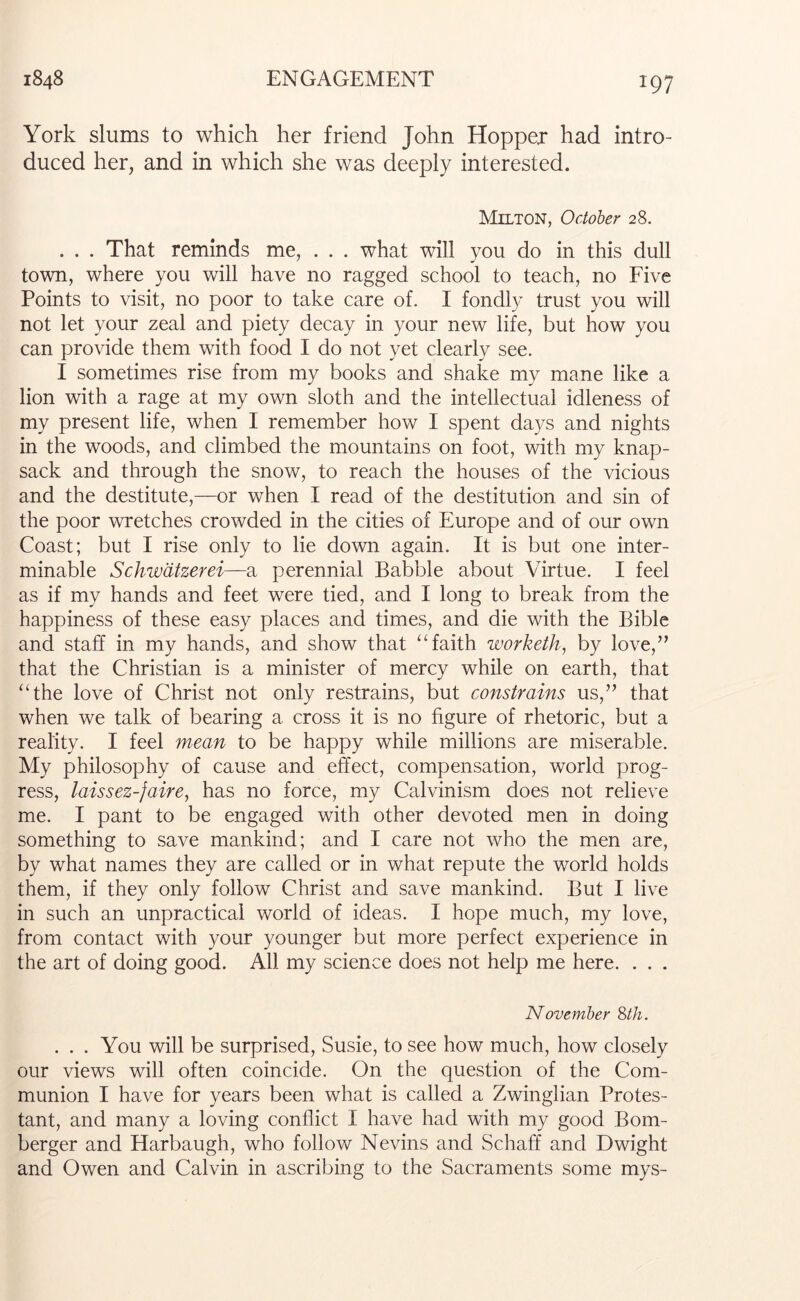 York slums to which her friend John Hoppej had intro- duced her, and in which she was deeply interested. Milton, October 28. . . . That reminds me, . . . what will you do in this dull town, where you will have no ragged school to teach, no Five Points to visit, no poor to take care of. I fondly trust you will not let your zeal and piety decay in your new life, but how you can provide them with food I do not yet clearly see. I sometimes rise from my books and shake my mane like a lion with a rage at my own sloth and the intellectual idleness of my present life, when I remember how I spent days and nights in the woods, and climbed the mountains on foot, with my knap- sack and through the snow, to reach the houses of the vicious and the destitute,—or when I read of the destitution and sin of the poor wretches crowded in the cities of Europe and of our own Coast; but I rise only to lie down again. It is but one inter- minable Schzvdtzerei—3. perennial Babble about Virtue. I feel as if my hands and feet were tied, and I long to break from the happiness of these easy places and times, and die with the Bible and staff in my hands, and show that “faith worketh, by love,” that the Christian is a minister of mercy while on earth, that “the love of Christ not only restrains, but constrains us,” that when we talk of bearing a cross it is no figure of rhetoric, but a reality. I feel mean to be happy while millions are miserable. My philosophy of cause and effect, compensation, world prog- ress, laissez-jaire, has no force, my Calvinism does not relieve me. I pant to be engaged with other devoted men in doing something to save mankind; and I care not who the men are, by what names they are called or in what repute the world holds them, if they only follow Christ and save mankind. But I live in such an unpractical world of ideas. I hope much, my love, from contact with your younger but more perfect experience in the art of doing good. All my science does not help me here. . . . November Sth. . . . You will be surprised, Susie, to see how much, how closely our views will often coincide. On the question of the Com- munion I have for years been what is called a Zwinglian Protes- tant, and many a loving conflict I have had with my good Bom- berger and Harbaugh, who follow Nevins and Schaff and Dwight and Owen and Calvin in ascribing to the Sacraments some mys-