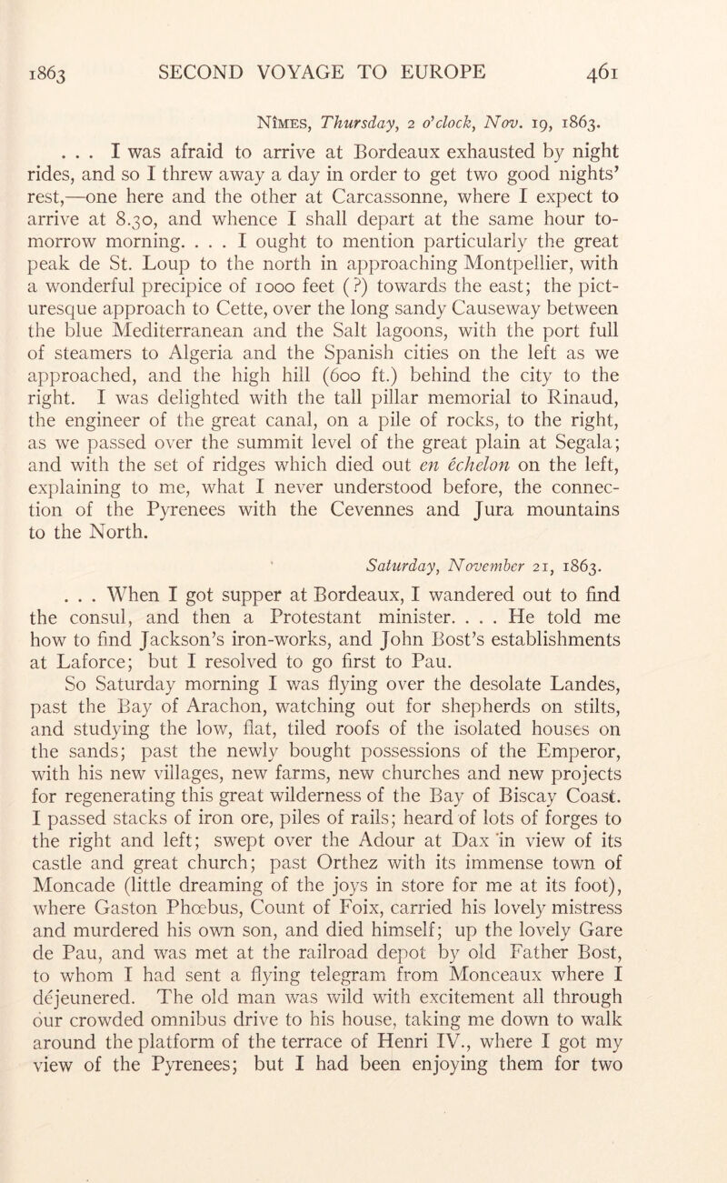 Nimes, Thursday, 2 o'clock, Nov. ig, 1863. ... I was afraid to arrive at Bordeaux exhausted by night rides, and so I threw away a day in order to get two good nights’ rest,—one here and the other at Carcassonne, where I expect to arrive at 8.30, and whence I shall depart at the same hour to- morrow morning. ... I ought to mention particularly the great peak de St. Loup to the north in approaching Montpellier, with a wonderful precipice of 1000 feet (?) towards the east; the pict- uresque approach to Cette, over the long sandy Causeway between the blue Mediterranean and the Salt lagoons, with the port full of steamers to Algeria and the Spanish cities on the left as we approached, and the high hill (600 ft.) behind the city to the right. I was delighted with the tall pillar memorial to Rinaud, the engineer of the great canal, on a pile of rocks, to the right, as we passed over the summit level of the great plain at Segala; and with the set of ridges which died out en echelon on the left, explaining to me, what I never understood before, the connec- tion of the Pyrenees with the Cevennes and Jura mountains to the North. ' Saturday, November 21, 1863. . . . When I got supper at Bordeaux, I wandered out to find the consul, and then a Protestant minister. . . . He told me how to find Jackson’s iron-works, and John Bost’s establishments at Laforce; but I resolved to go first to Pau. So Saturday morning I was flying over the desolate Landes, past the Bay of Arachon, watching out for shepherds on stilts, and studying the low, flat, tiled roofs of the isolated houses on the sands; past the newly bought possessions of the Emperor, with his new villages, new farms, new churches and new projects for regenerating this great wilderness of the Bay of Biscay Coast. I passed stacks of iron ore, piles of rails; heard of lots of forges to the right and left; swept over the Adour at Dax 'in view of its castle and great church; past Orthez with its immense town of Moncade (little dreaming of the joys in store for me at its foot), where Gaston Phoebus, Count of Foix, carried his lovely mistress and murdered his own son, and died himself; up the lovely Gare de Pau, and was met at the railroad depot by old Father Bost, to whom I had sent a flying telegram from Monceaux where I dejeunered. The old man was vfild with excitement all through our crowded omnibus drive to his house, taking me down to walk around the platform of the terrace of Henri IV., where I got my view of the Pyrenees; but I had been enjoying them for two