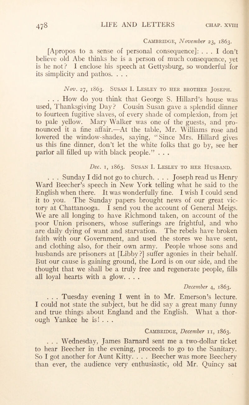 Cambridge, November 23, 1863. [Apropos to a sense of personal consequence]: ... I don’t believe old Abe thinks he is a person of much consequence, yet is he not ? I enclose his speech at Gettysburg, so wonderful for its simplicity and pathos. . . . Nov. 27, 1863. Susan I. Lesley to her brother Joseph. . . . How do you think that George S. Hillard’s house was used. Thanksgiving Day? Cousin Susan gave a splendid dinner to fourteen fugitive slaves, of every shade of complexion, from jet to pale yellow. Mary Walker was one of the guests, and pro- nounced it a fine affair.—At the table, Mr. Williams rose and lowered the window-shades, saying, “Since Mrs. Hillard gives us this fine dinner, don’t let the white folks that go by, see her parlor all filled up with black people.” . . . Dec. I, 1863. Susan I. Lesley to her Husband. . . . Sunday I did not go to church. . . . Joseph read us Henry Ward Beecher’s speech in New York telling what he said to the English when there. It was wonderfully fine. I wish I could send it to you. The Sunday papers brought news of our great vic- tory at Chattanooga. I send you the account of General Meigs. We are all longing to have Richmond taken, on account of the poor Union prisoners, whose sufferings are frightful, and who are daily dying of want and starvation. The rebels have broken faith with our Government, and used the stores we have sent, and clothing also, for their own army. People whose sons and husbands are prisoners at [Libby?] suffer agonies in their behalf. But our cause is gaining ground, the Lord is on our side, and the thought that we shall be a truly free and regenerate people, fills all loyal hearts with a glow. . . . December 4, 1863. . . . Tuesday evening I went in to Mr. Emerson’s lecture. I could not state the subject, but he did say a great many funny and true things about England and the English. What a thor- ough Yankee he is! . . . Cambridge, December ii, 1863. . . . Wednesday, James Barnard sent me a two-dollar ticket to hear Beecher in the evening, proceeds to go to the Sanitary. So I got another for Aunt Kitty. . . . Beecher was more Beechery than ever, the audience very enthusiastic, old Mr. Quincy sat