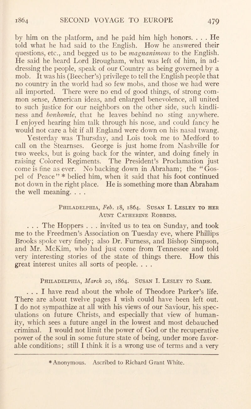 by him on the platform, and he paid him high honors. . . . He told what he had said to the English. How he answered their questions, etc., and begged us to be magnanimous to the English. He said he heard Lord Brougham, what was left of him, in ad- dressing the people, speak of our Country as being governed by a mob. It was his (Beecher’s) privilege to tell the English people that no country in the world had so few mobs, and those we had were all imported. There were no end of good things, of strong com- mon sense, American ideas, and enlarged benevolence, all united to such justice for our neighbors on the other side, such kindli- ness and bonhomie, that he leaves behind no sting anywhere. I enjoyed hearing him talk through his nose, and could fancy he would not care a bit if all England were down on his nasal twang. Yesterday was Thursday, and Lois took me to Medford to call on the Stearnses. George is just home from Nashville for two weeks, but is going back for the winter, and doing finely in raising Colored Regiments. The President’s Proclamation just come is fine as ever. No backing down in Abraham; the “Gos- pel of Peace” * belied him, when it said that his foot continued not down in the right place. He is something more than Abraham the well meaning. . . . Philadelphia, Feh. 18, 1864. Susan I. Lesley to her Aunt Catherine Robbins. ... The Hoppers . . . invited us to tea on Sunday, and took me to the Freedmen’s Association on Tuesday eve, where Phillips Brooks spoke very finely; also Dr. Furness, and Bishop Simpson, and Mr. McKim, who had just come from Tennessee and told very interesting stories of the state of things there. How this great interest unites all sorts of people. . . . Philadelphia, March 20, 1864. Susan I. Lesley to Same. ... I have read about the whole of Theodore Parker’s life. There are about twelve pages I wish could have been left out. I do not sympathize at all with his views of our Saviour, his spec- ulations on future Christs, and especially that view of human- ity, which sees a future angel in the lowest and most debauched criminal. I would not limit the power of God or the recuperative power of the soul in some future state of being, under more favor- able conditions; still I think it is a vTong use of terms and a very * Anonymous. Ascribed to Richard Grant White.