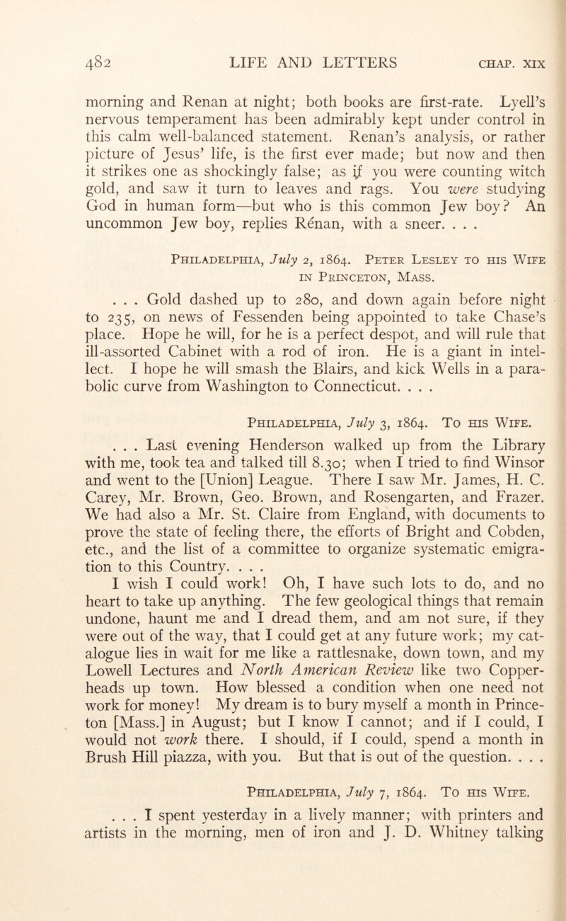 morning and Renan at night; both books are first-rate. LyelFs nervous temperament has been admirably kept under control in this calm well-balanced statement. Renan’s analysis, or rather picture of Jesus’ life, is the first ever made; but now and then it strikes one as shockingly false; as ^ you were counting witch gold, and saw it turn to leaves and rags. You were studying God in human form—but who is this common Jew boy? An uncommon Jew boy, replies Renan, with a sneer. . . . Philadelphia, July 2, 1864. Peter Lesley to his Wife IN Princeton, Mass. . . . Gold dashed up to 280, and down again before night to 235, on news of Fessenden being appointed to take Chase’s place. Hope he will, for he is a perfect despot, and will rule that ill-assorted Cabinet with a rod of iron. He is a giant in intel- lect. I hope he will smash the Blairs, and kick Wells in a para- bolic curve from Washington to Connecticut. . . . Philadelphia, July 3, 1864. To ms Wife. . . . Last evening Henderson walked up from the Library with me, took tea and talked till 8.30; when I tried to find Winsor and went to the [Union] League. There I saw Mr. James, H. C. Carey, Mr. Brown, Geo. Brown, and Rosengarten, and Frazer. We had also a Mr. St. Claire from England, with documents to prove the state of feeling there, the efforts of Bright and Cobden, etc., and the list of a committee to organize systematic emigra- tion to this Country. . . . I wish I could work! Oh, I have such lots to do, and no heart to take up anything. The few geological things that remain undone, haunt me and I dread them, and am not sure, if they were out of the way, that I could get at any future work; my cat- alogue lies in wait for me like a rattlesnake, down town, and my Lowell Lectures and North American Review like two Copper- heads up town. How blessed a condition when one need not work for money! My dream is to bury myself a month in Prince- ton [Mass.] in August; but I know I cannot; and if I could, I would not work there. I should, if I could, spend a month in Brush Hill piazza, with you. But that is out of the question. . . . Philadelphia, July 7, 1864. To ms Wife. ... I spent yesterday in a lively manner; with printers and artists in the morning, men of iron and J. D. Whitney talking