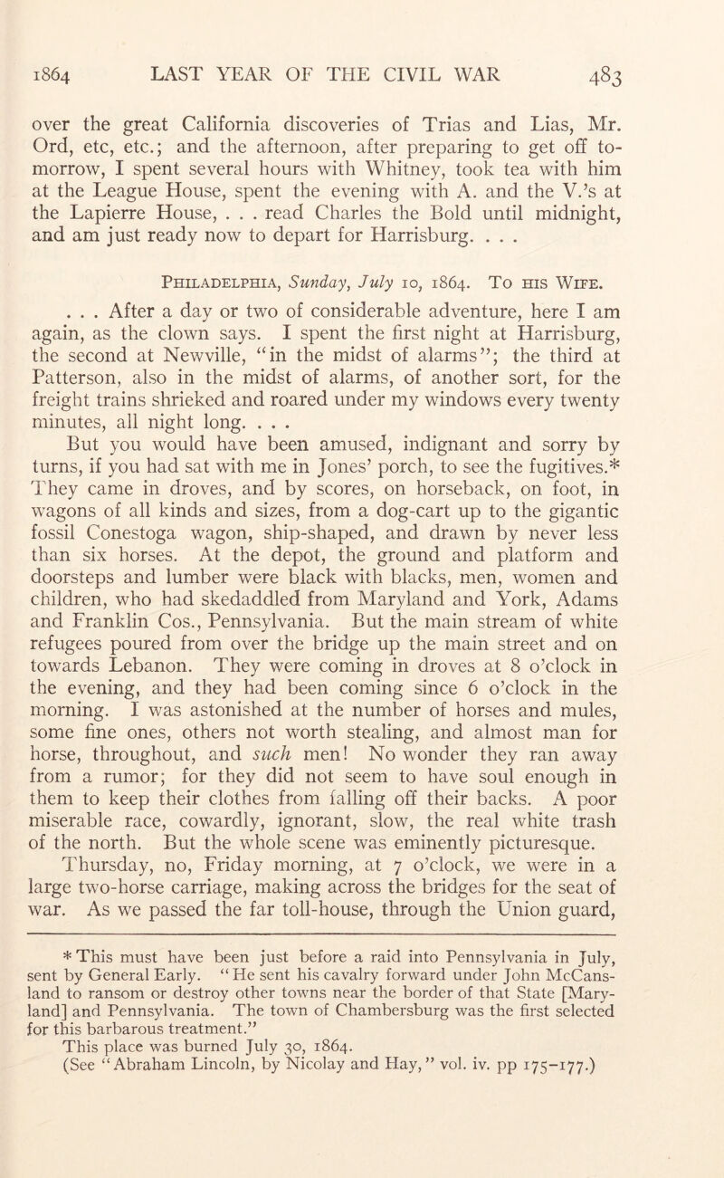 over the great California discoveries of Trias and Lias, Mr. Ord, etc, etc.; and the afternoon, after preparing to get off to- morrow, I spent several hours with Whitney, took tea with him at the League House, spent the evening with A. and the V.’s at the Lapierre House, . . . read Charles the Bold until midnight, and am just ready now to depart for Harrisburg. . . . Philadelphia, Sunday, July 10, 1864. To ms Wipe. . . . After a day or two of considerable adventure, here I am again, as the clown says. I spent the first night at Harrisburg, the second at Newville, “in the midst of alarms”; the third at Patterson, also in the midst of alarms, of another sort, for the freight trains shrieked and roared under my windows every twenty minutes, all night long. . . . But you would have been amused, indignant and sorry by turns, if you had sat with me in Jones’ porch, to see the fugitives.* They came in droves, and by scores, on horseback, on foot, in wagons of all kinds and sizes, from a dog-cart up to the gigantic fossil Conestoga wagon, ship-shaped, and drawn by never less than six horses. At the depot, the ground and platform and doorsteps and lumber were black with blacks, men, women and children, who had skedaddled from Maryland and York, Adams and Franklin Cos., Pennsylvania. But the main stream of white refugees poured from over the bridge up the main street and on towards Lebanon. They were coming in droves at 8 o’clock in the evening, and they had been coming since 6 o’clock in the morning. I was astonished at the number of horses and mules, some fine ones, others not worth stealing, and almost man for horse, throughout, and such men! No wonder they ran away from a rumor; for they did not seem to have soul enough in them to keep their clothes from falling off their backs. A poor miserable race, cowardly, ignorant, slow, the real white trash of the north. But the whole scene was eminently picturesque. Thursday, no, Friday morning, at 7 o’clock, we were in a large two-horse carriage, making across the bridges for the seat of war. As we passed the far toll-house, through the Union guard. * This must have been just before a raid into Pennsylvania in July, sent by General Early. “He sent his cavalry forward under John McCans- land to ransom or destroy other towns near the border of that State [Mary- land] and Pennsylvania. The town of Chambersburg was the first selected for this barbarous treatment.” This place was burned July 30, 1864. (See “Abraham Lincoln, by Nicolay and Hay,” vol. iv. pp 175-177.)