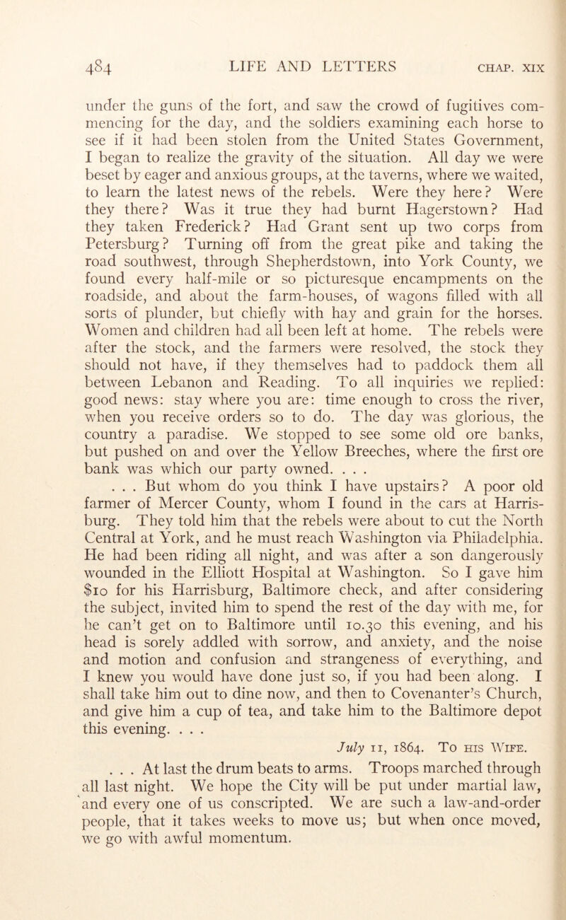 under the guns of the fort, and saw the crowd of fugitives com- mencing for the day, and the soldiers examining each horse to see if it had been stolen from the United States Government, I began to realize the gravity of the situation. All day we were beset by eager and anxious groups, at the taverns, where we waited, to learn the latest news of the rebels. Were they here? Were they there? Was it true they had burnt Hagerstown? Had they taken Frederick? Had Grant sent up two corps from Petersburg? Turning off from the great pike and taking the road southwest, through Shepherdstown, into York County, we found every half-mile or so picturesque encampments on the roadside, and about the farm-houses, of wagons filled with all sorts of plunder, but chiefly with hay and grain for the horses. Women and children had all been left at home. The rebels were after the stock, and the farmers were resolved, the stock they should not have, if they themselves had to paddock them all between Lebanon and Reading. To all inquiries we replied: good news: stay where you are: time enough to cro.ss the river, when you receive orders so to do. The day was glorious, the country a paradise. We stopped to see some old ore banks, but pushed on and over the Yellow Breeches, where the first ore bank was which our party owned. . . . . . . But whom do you think I have upstairs? A poor old farmer of Mercer County, whom I found in the cars at Harris- burg. They told him that the rebels were about to cut the North Central at York, and he must reach Washington via Philadelphia. He had been riding all night, and was after a son dangerously wounded in the Elliott Hospital at Washington. So I gave him $10 for his Harrisburg, Baltimore check, and after considering the subject, invited him to spend the rest of the day with me, for he can’t get on to Baltimore until 10.30 this evening, and his head is sorely addled with sorrow, and anxiety, and the noise and motion and confusion and strangeness of everything, and I knew you would have done just so, if you had been along. I shall take him out to dine now, and then to Covenanter’s Church, and give him a cup of tea, and take him to the Baltimore depot this evening. . . . July II, 1864. To ms Wipe. ... At last the drum beats to arms. Troops marched through all last night. We hope the City will be put under martial law, and every one of us conscripted. We are such a law-and-order people, that it takes weeks to move us; but when once moved, we go with awful momentum.