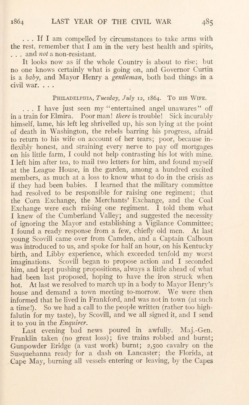 ... If I am compelled by circumstances to take arms with the rest, remember that I am in the very best health and spirits, . . . and not a non-resistant. It looks now as if the whole Country is about to rise; but no one knows certainly what is going on, and Governor Curtin is a hahy, and Mayor Henry a gentleman, both bad things in a civil war. . . . Philadelphia, Tuesday, July 12, 1864. To ms Wife. ... I have just seen my ‘‘entertained angel unawares” off in a train for Elmira. Poor man! there is trouble! Sick incurably himself, lame, his left leg shrivelled up, his son lying at the point of death in Washington, the rebels barring his progress, afraid to return to his wife on account of her tears; poor, because in- flexibly honest, and straining every nerve to pay off mortgages on his little farm, I could not help contrasting his lot with mine. I left him after tea, to mail two letters for him, and found myself at the League House, in the garden, among a hundred excited members, as much at a loss to know what to do in the crisis as if they had been babies. I learned that the military committee had resolved to be responsible for raising one regiment; that the Corn Exchange, the Merchants’ Exchange, and the Coal Exchange were each raising one regiment. I told them what I knew of the Cumberland Valley; and suggested the necessity of ignoring the Mayor and establishing a Vigilance Committee; I found a ready response from a few, chiefly old men. At last young Scovill came over from Camden, and a Captain Calhoun was introduced to us, and spoke for half an hour, on his Kentucky birth, and Libby experience, which exceeded tenfold my worst imaginations. Scovill began to propose action and I seconded him, and kept pushing propositions, always a little ahead of what had been last proposed, hoping to have the iron struck when hot. At last we resolved to march up in a body to Mayor Henry’s house and demand a town meeting to-morrow. We were then informed that he lived in Erankford, and was not in town (at such a time!). So we had a call to the people written (rather too high- falutin for my taste), by Scovill, and we all signed it, and I send it to you in the Enquirer. Last evening bad news poured in awfully. Maj.-Gen. Franklin taken (no great loss); five trains robbed and burnt; Gunpowder Bridge (a vast work) burnt; 2,500 cavalry on the Susquehanna ready for a dash on Lancaster; the Florida, at Cape May, burning all vessels entering or leaving, by the Capes