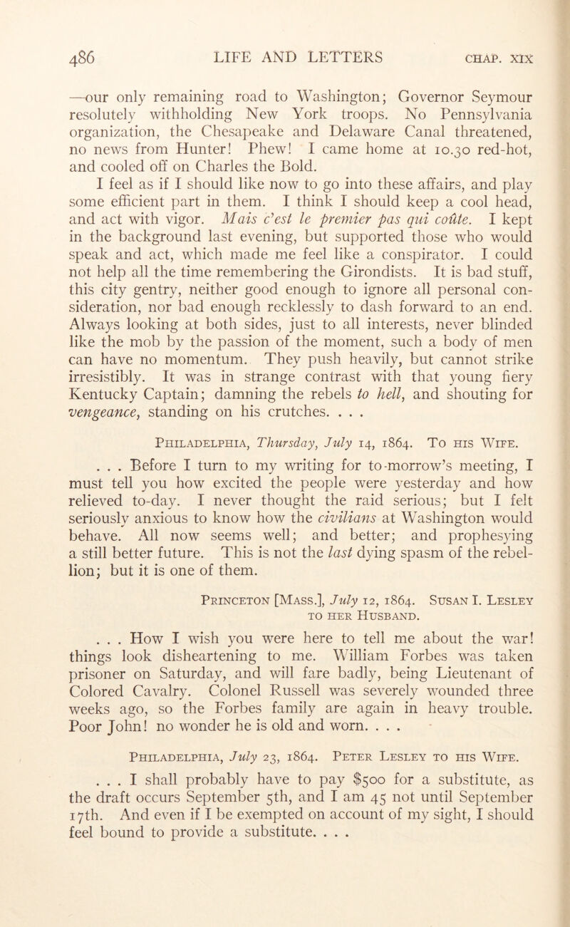 —our only remaining road to Washington; Governor Seymour resolutely withholding New York troops. No Pennsylvania organization, the Chesapeake and Delaware Canal threatened, no news from Hunter! Phew! I came home at 10.30 red-hot, and cooled off on Charles the Bold. I feel as if I should like now to go into these affairs, and play some efficient part in them. I think I should keep a cool head, and act with vigor. Mais c’est le premier pas qiii coUte. I kept in the background last evening, but supported those who would speak and act, which made me feel like a conspirator. I could not help all the time remembering the Girondists. It is bad stuff, this city gentry, neither good enough to ignore all personal con- sideration, nor bad enough recklessly to dash forward to an end. Always looking at both sides, just to all interests, never blinded like the mob by the passion of the moment, such a body of men can have no momentum. They push heavily, but cannot strike irresistibly. It was in strange contrast with that young fiery Kentucky Captain; damning the rebels to hell, and shouting for vengeance, standing on his crutches. , . . Philadelphia, Thursday, July 14, 1864. To ms Wife. . . . Before I turn to my writing for to-morrow’s meeting, I must tell you how excited the people were yesterday and how relieved to-day. I never thought the raid serious; but I felt seriously anxious to know how the civilians at Washington would behave. All now seems well; and better; and prophesying a still better future. This is not the last dying spasm of the rebel- lion; but it is one of them. Princeton [Mass.], July 12, 1864. Susan I. Lesley TO HER Husband. . . . How I wish you were here to tell me about the war! things look disheartening to me. Wdlliam Forbes was taken prisoner on Saturday, and will fare badly, being Lieutenant of Colored Cavalry. Colonel Russell was severely wounded three weeks ago, so the Forbes family are again in heavy trouble. Poor John! no wonder he is old and worn. ... Philadelphia, July 23, 1864. Peter Lesley to his Wife. ... I shall probably have to pay $500 for a substitute, as the draft occurs September 5th, and I am 45 not until September 17th. And even if I be exempted on account of my sight, I should feel bound to provide a substitute. . . .