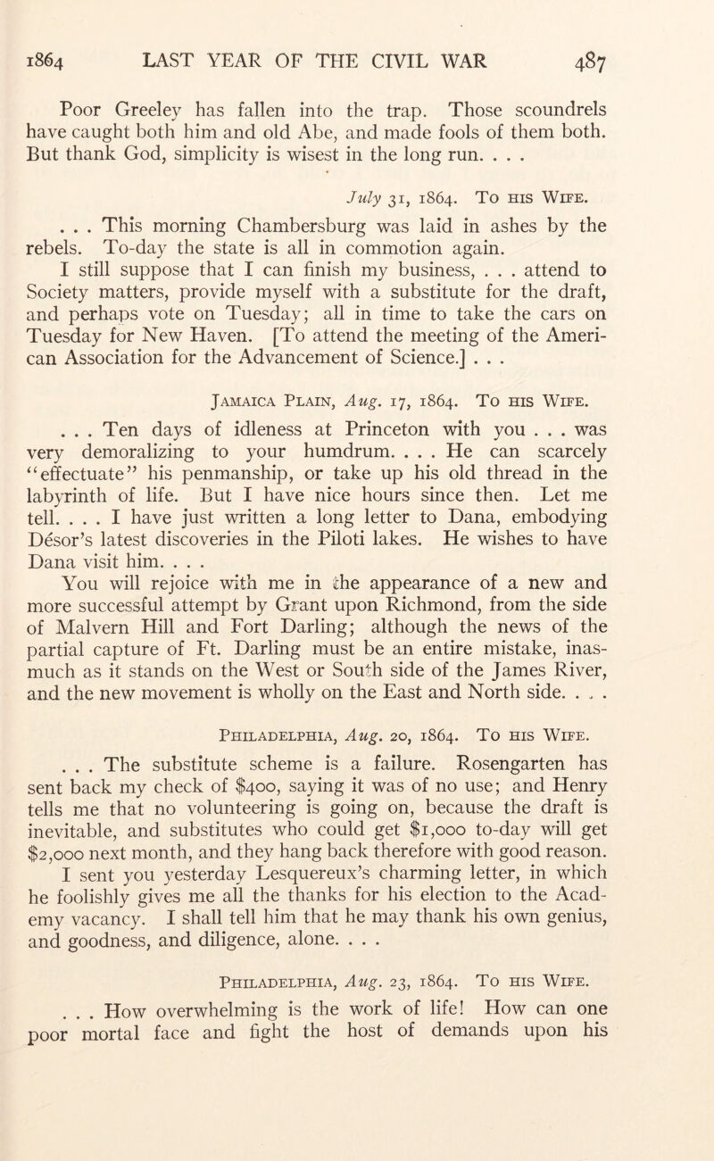 Poor Greeley has fallen into the trap. Those scoundrels have caught both him and old Abe, and made fools of them both. But thank God, simplicity is wisest in the long run. . . . July 31, 1864. To HIS Wipe. . . . This morning Chambersburg was laid in ashes by the rebels. To-day the state is all in commotion again. I still suppose that I can finish my business, . . . attend to Society matters, provide myself with a substitute for the draft, and perhaps vote on Tuesday; all in time to take the cars on Tuesday for New Haven. [To attend the meeting of the Ameri- can Association for the Advancement of Science.] . . . Jamaica Plain, Aug. 17, 1864. To his Wife. . . . Ten days of idleness at Princeton with you . . . was very demoralizing to your humdrum. . . . He can scarcely ‘‘effectuate” his penmanship, or take up his old thread in the labyrinth of life. But I have nice hours since then. Let me tell. ... I have Just written a long letter to Dana, embodying Desor’s latest discoveries in the Piloti lakes. He wishes to have Dana visit him. . . . You will rejoice with me in the appearance of a new and more successful attempt by Grant upon Richmond, from the side of Malvern Hill and Fort Darling; although the news of the partial capture of Ft. Darling must be an entire mistake, inas- much as it stands on the West or South side of the James River, and the new movement is wholly on the East and North side. . . . Philadelphia, Aug. 20, 1864. To ms Wipe. . . . The substitute scheme is a failure. Rosengarten has sent back my check of $400, saying it was of no use; and Henry tells me that no volunteering is going on, because the draft is inevitable, and substitutes who could get $1,000 to-day will get $2,000 next month, and they hang back therefore with good reason. I sent you yesterday Lesquereux’s charming letter, in which he foolishly gives me all the thanks for his election to the Acad- emy vacancy. I shall tell him that he may thank his own genius, and goodness, and diligence, alone. . . . Philadelphia, Aug. 23, 1864. To ms Wipe, How overwhelming is the work of life! How can one poor mortal face and fight the host of demands upon his