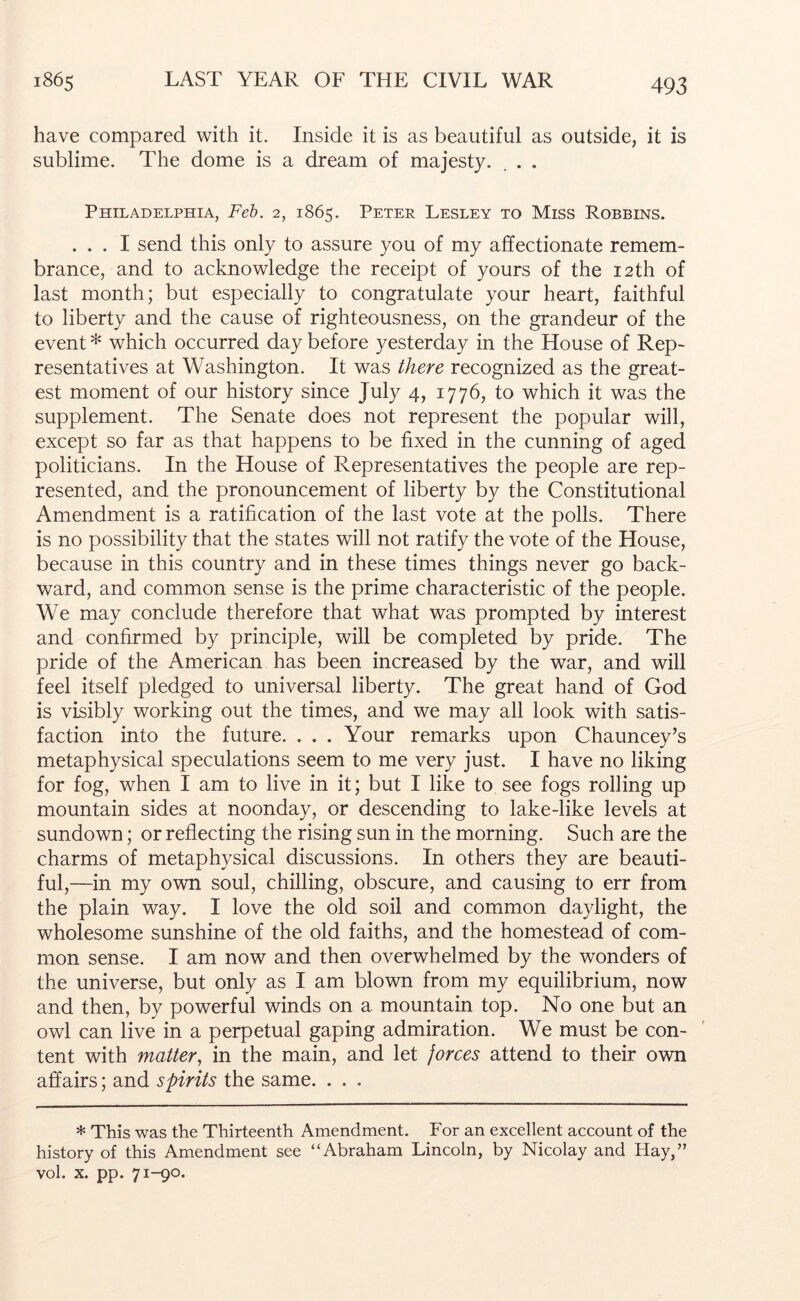 have compared with it. Inside it is as beautiful as outside, it is sublime. The dome is a dream of majesty. . . Philadelphia, Feh. 2, 1865. Peter Lesley to Miss Robbins. ... I send this only to assure you of my affectionate remem- brance, and to acknowledge the receipt of yours of the 12th of last month; but especially to congratulate your heart, faithful to liberty and the cause of righteousness, on the grandeur of the event * which occurred day before yesterday in the House of Rep- resentatives at Washington. It was there recognized as the great- est moment of our history since July 4, 1776, to which it was the supplement. The Senate does not represent the popular will, except so far as that happens to be fixed in the cunning of aged politicians. In the House of Representatives the people are rep- resented, and the pronouncement of liberty by the Constitutional Amendment is a ratification of the last vote at the polls. There is no possibility that the states will not ratify the vote of the House, because in this country and in these times things never go back- ward, and common sense is the prime characteristic of the people. We may conclude therefore that what was prompted by interest and confirmed by principle, will be completed by pride. The pride of the American has been increased by the war, and will feel itself pledged to universal liberty. The great hand of God is visibly working out the times, and we may all look with satis- faction into the future. . . . Your remarks upon Chauncey’s metaphysical speculations seem to me very just. I have no liking for fog, when I am to live in it; but I like to see fogs rolling up mountain sides at noonday, or descending to lake-like levels at sundown; or reflecting the rising sun in the morning. Such are the charms of metaphysical discussions. In others they are beauti- ful,—in my own soul, chilling, obscure, and causing to err from the plain way. I love the old soil and common daylight, the wholesome sunshine of the old faiths, and the homestead of com- mon sense. I am now and then overwhelmed by the wonders of the universe, but only as I am blown from my equilibrium, now and then, by powerful winds on a mountain top. No one but an owl can live in a perpetual gaping admiration. We must be con- tent with matter, in the main, and let jorces attend to their own affairs; and spirits the same. . . . * This was the Thirteenth Amendment. For an excellent account of the history of this Amendment see “Abraham Lincoln, by Nicolay and Hay,” vol. X. pp. 71-90.