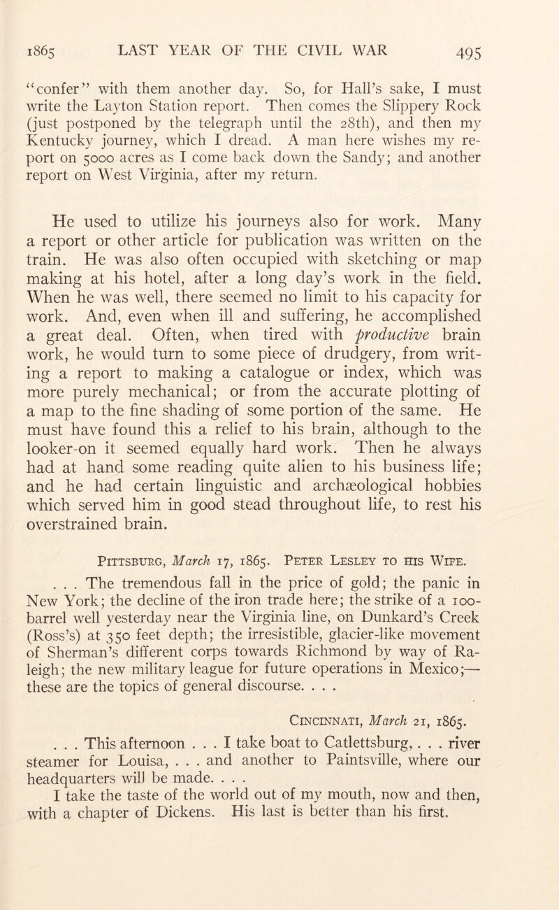 ‘Honfer” with them another day. So, for Hall’s sake, I must write the Layton Station report. Then comes the Slippery Rock (just postponed by the telegraph until the 28th), and then my Kentucky journey, which I dread. A man here wishes my re- port on 5000 acres as I come back down the Sandy; and another report on West Virginia, after my return. He used to utilize his journeys also for work. Many a report or other article for publication was written on the train. He was also often occupied with sketching or map making at his hotel, after a long day’s work in the field. When he was well, there seemed no limit to his capacity for work. And, even when ill and suffering, he accomplished a great deal. Often, when tired with productive brain work, he would turn to some piece of drudgery, from writ- ing a report to making a catalogue or index, which was more purely mechanical; or from the accurate plotting of a map to the fine shading of some portion of the same. He must have found this a relief to his brain, although to the looker-on it seemed equally hard work. Then he always had at hand some reading quite alien to his business life; and he had certain linguistic and archaeological hobbies which served him in good stead throughout life, to rest his overstrained brain. Pittsburg, March 17, 1865. Peter Lesley to his Wire. . . . The tremendous fall in the price of gold; the panic in New York; the decline of the iron trade here; the strike of a 100- barrel well yesterday near the Virginia line, on Dunkard’s Creek (Ross’s) at 350 feet depth; the irresistible, glacier-like movement of Sherman’s different corps towards Richmond by way of Ra- leigh ; the new military league for future operations in Mexico;— these are the topics of general discourse. . . . Cincinnati, March 21, 1865. . . . This afternoon ... I take boat to Catlettsburg,. . . river steamer for Louisa, . . . and another to Paintsville, where our headquarters will be made. . . . I take the taste of the world out of my mouth, now and then, with a chapter of Dickens. His last is better than his first.