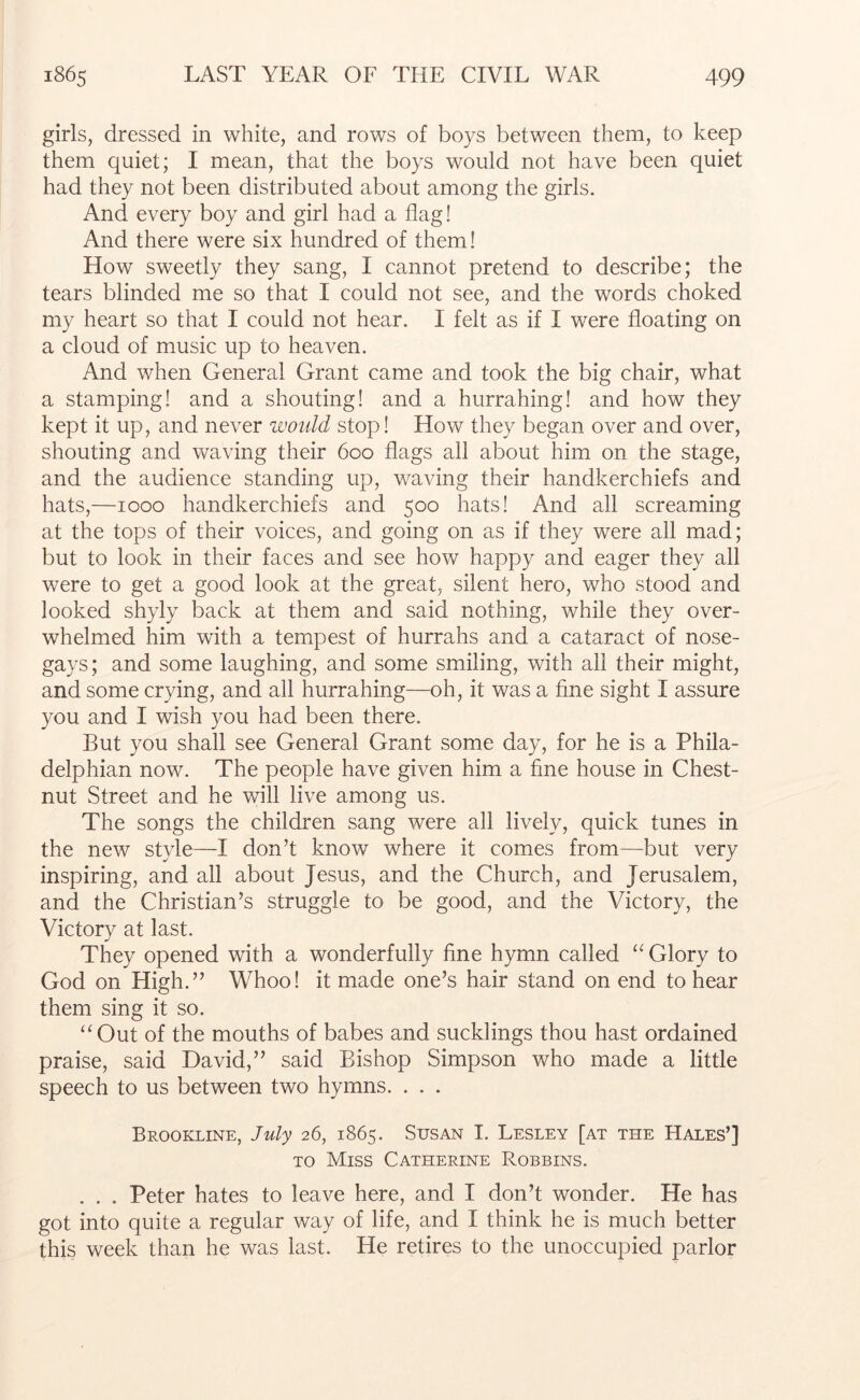 girls, dressed in white, and rows of boys between them, to keep them quiet; I mean, that the boys would not have been quiet had they not been distributed about among the girls. And every boy and girl had a flag! And there were six hundred of them! How sweetly they sang, I cannot pretend to describe; the tears blinded me so that I could not see, and the words choked my heart so that I could not hear. I felt as if I were floating on a cloud of music up to heaven. And when General Grant came and took the big chair, what a stamping! and a shouting! and a hurrahing! and how they kept it up, and never would stop! How they began over and over, shouting and waving their 600 flags all about him on the stage, and the audience standing up, waving their handkerchiefs and hats,—1000 handkerchiefs and 500 hats! And all screaming at the tops of their voices, and going on as if they were all mad; but to look in their faces and see how happy and eager they all were to get a good look at the great, silent hero, who stood and looked shyly back at them and said nothing, while they over- whelmed him with a tempest of hurrahs and a cataract of nose- gays; and some laughing, and some smiling, with all their might, and some crying, and all hurrahing—oh, it was a fine sight I assure you and I wish you had been there. But you shall see General Grant some day, for he is a Phila- delphian now. The people have given him a fine house in Chest- nut Street and he will live among us. The songs the children sang were all lively, quick tunes in the new style—I don’t know where it comes from—but very inspiring, and all about Jesus, and the Church, and Jerusalem, and the Christian’s struggle to be good, and the Victory, the Victory at last. They opened with a wonderfully fine hymn called “ Glory to God on High.” Whoo! it made one’s hair stand on end to hear them sing it so. “Out of the mouths of babes and sucklings thou hast ordained praise, said David,” said Bishop Simpson who made a little speech to us between two hymns. . . . Brookline, July 26, 1865. Susan I. Lesley [at the Hales’] TO Miss Catherine Robbins. . . . Peter hates to leave here, and I don’t wonder. He has got into quite a regular way of life, and I think he is much better this week than he was last. He retires to the unoccupied parlor