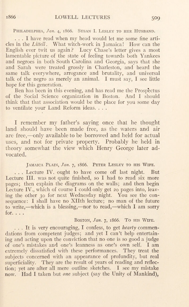 Philadelphia, Jan. 4, 1866. Susan I. Lesley to her Husband. ... I have read when my head would let me some line arti- cles in the Littell. What witch-work in Jamaica! How can the English ever twit us again? Lucy Chase’s letter gives a most lamentable picture of the state of feeling towards both Yankees and negroes in both South Carolina and Georgia, says that she and Sarah were treated grossly in Charleston, and heard the same talk everywhere, arrogance and brutality, and universal talk of the negro as merely an animal. I must say, I see little hope for this generation. Ben has been in this evening, and has read me the Prospectus of the Social Science organization in Boston. And I should think that that association would be the place for you some day to ventilate your Land Reform ideas. . . . I remember my father’s saying once that he thought land should have been made free, as the waters and air arc free,—only available to be borrowed and held for actual uses, and not for private property. Probably he held in theory somewhat the view which Henry George later ad- vocated. Jamaica Plain, Jan. 7, 1866. Peter Lesley to his Wife. . . . Lecture IV. ought to have come off last night. But Lecture III. was not quite finished, so I had to read six more pages; then explain the diagrams on the walls; and then begin Lecture IV., which of course I could only get 20 pages into, leav- ing the other 30 for next Wednesday night. You see the con- sequence: I shall have no Xllth lecture; no man of the future to write,—which is a blessing,—nor to read,—which I am sorry for. . . . Boston, Jan. 7, 1866. To ms Wife. ... It is very encouraging, I confess, to get hearty commen- dations from competent judges; and yet I can’t help entertain- ing and acting upon the conviction that no one is so good a judge of one’s mistakes and one’s leanness as one’s own self. I am extremely dissatisfied with these performances. They treat the subjects concerned with an appearance of profundity, but real superficiality. They are the result of years of reading and reflec- tion; yet are after all mere outline sketches. I see my mistake now. Had I taken but one subject (say the Unity of Mankind),