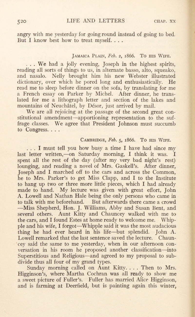 angry with me yesterday for going round instead of going to bed. But I know best how to treat myself. . . . Jamaica Plain, Feb. 2, 1866. To his Wife. . . . We had a jolly evening, Joseph in the highest spirits, reading all sorts of things to us, in alternate basso, alto, squeako, and nasalo. Nelly brought him his new Webster illustrated dictionary, over which he pored long and enthusiastically. He read me to sleep before dinner on the sofa, by translating for me a French essay on Parker by Michel. After dinner, he trans- lated for me a lithograph letter and section of the lakes and mountains of Neuchatel, by D&or, just arrived by mail. We are all rejoicing at the passage of the second great con- stitutional amendment—apportioning representation to the suf- frage classes. We agree that President Johnson must succumb to Congress. . . . Cambridge, Feb. 5, 1866. To ms Wife. ... I must tell you how busy a time I have had since my last letter written,—on Saturday morning, I think it was. I spent all the rest of the day (after my very bad night’s rest) lounging, and reading a novel of Mrs. GaskelPs. After dinner, Joseph and I marched off to the cars and across the Common, he to Mrs. Parker’s to get Miss Clapp, and I to the Institute to hang up two or three more little pieces, which I had already made to hand. My lecture was given with great effort, John A. Lowell and Nathan Hale being the only persons who came in to talk with me beforehand. But afterwards there came a crowd —Miss Shepherd, Hon. J. Williams, Abby and Susan Bent, and several others. Aunt Kitty and Chauncey walked with me to the cars, and I found Estes at home ready to welcome me. Whip- ple and his wife, I forgot—^Whipple said it was the most audacious thing he had ever heard in his life—but splendid. John A. Lowell remarked that the last sentence saved the lecture. Chaun- cey said the same to me yesterday, when in our afternoon con- versation in his room he proposed another classification—into Superstitious and Religious—and agreed to my proposal to sub- divide thus all four of my grand types. Sunday morning called on Aunt Kitty. . . . Then to Mrs. Higginson’s, where Martha Cochran was all ready to show me a sweet picture of Fuller’s. Fuller has married Alice Higginson, and is farming at Deerfield, but is painting again this winter,