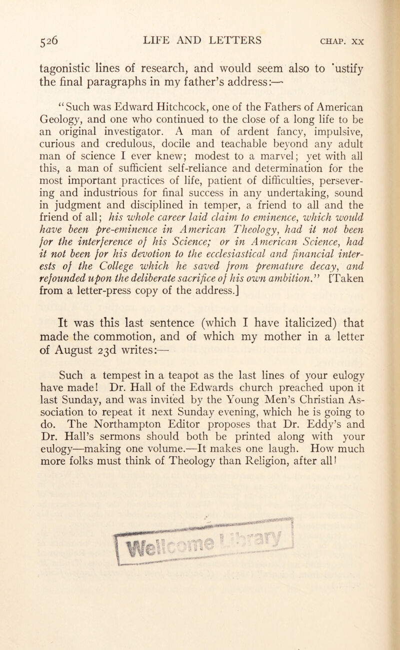 tagonistic lines of research, and would seem also to ’ustify the final paragraphs in my father’s address:— ‘‘Such was Edward Hitchcock, one of the Fathers of American Geology, and one who continued to the close of a long life to be an original investigator. A man of ardent fancy, impulsive, curious and credulous, docile and teachable beyond any adult man of science I ever knew; modest to a marvel; yet with all this, a man of sufficient self-reliance and determination for the most important practices of life, patient of difficulties, persever- ing and industrious for final success in any undertaking, sound in judgment and disciplined in temper, a friend to all and the friend of all; his whole career laid claim to eminence, which woidd have been pre-eminence in American Theology, had it not been for the interference of his Science; or in American Science, had it not been for his devotion to the ecclesiastical and financial inter- ests of the College which he saved from premature decay, and refounded upon the deliberate sacrifice of his own ambitionT [Taken from a letter-press copy of the address.] It was this last sentence (which I have italicized) that made the commotion, and of which my mother in a letter of August 23d writes:— Such a tempest in a teapot as the last lines of your eulogy have made! Dr. Hall of the Edwards church preached upon it last Sunday, and was invited by the Young Men’s Christian As- sociation to repeat it next Sunday evening, which he is going to do. The Northampton Editor proposes that Dr. Eddy’s and Dr. Hall’s sermons should both be printed along with your eulogy—making one volume.—It makes one laugh. How much more folks must think of Theology than Religion, after all!