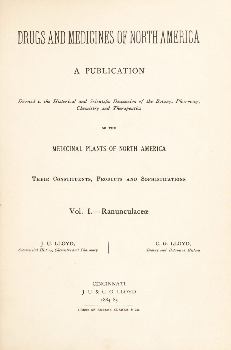 DRUGS AND MEDICINES OFN A PUBLICATION Devoted to the Historical and Scientific Discussion of the Botany, Pharmacy, Chemistry and Therapeutics OF THE MEDICINAL PLANTS OF NORTH AMERICA Their Constituents, Products and Sophistications Vol. I.—Ranunculaceae J. U. LLOYD, Commercial History, Chemistry and Pharmacy C. G. LLOYD, Botany and Botanical History CINCINNATI J. u. & C. G. LLOYD 1884-85 PRESS OF ROBERT CLARKE & CO.