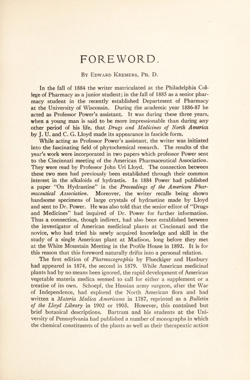 FOREWORD. By Edward Kremers, Ph. D. In the fall of 1884 the writer matriculated at the Philadelphia Col- lege of Pharmacy as a junior student; in the fall of 1885 as a senior phar- macy student in the recently established Department of Pharmacy at the University of Wisconsin. During the academic year 1886-87 he acted as Professor Power’s assistant. It was during these three years, when a young man is said to be more impressionable than during any other period of his life, that Drugs and Medicines of North America by J. U. and C. G. Lloyd made its appearance in fascicle form. While acting as Professor Power’s assistant, the writer was initiated into the fascinating field of phytochemical research. The results of the year’s work were incorporated in two papers which professor Power sent to the Cincinnati meeting of the American Pharmaceutical Association. They were read by Professor John Uri Lloyd. The connection between these two men had previously been established through their common interest in the alkaloids of hydrastis. In 1884 Power had published a paper “On Hydrastine” in the Proceedings of the American Phar- maceutical Association. Moreover, the writer recalls being shown handsome specimens of large crystals of hydrastine made by Lloyd and sent to Dr. Power. He was also told that the senior editor of “Drugs and Medicines” had inquired of Dr. Power for further information. Thus a connection, though indirect, had also been established between the investigator of American medicinal plants at Cincinnati and the novice, who had tried his newly acquired knowledge and skill in the study of a single American plant at Madison, long before they met at the White Mountain Meeting in the Profile House in 1892. It is for this reason that this foreword naturally drifts into a personal relation. The first edition of Pharmacographia by Flueckiger and Hanbury had appeared in 1874, the second in 1879. While American medicinal plants had by no means been ignored, the rapid development of American vegetable materia medica seemed to call for either a supplement or a treatise of its own. Schoepf, the Hessian army surgeon, after the War of Independence, had explored the North American flora and had written a Materia Medica Americana in 1787, reprinted as a Bulletin of the Lloyd Library in 1902 or 1903. However, this contained but brief botanical descriptions. Bartram and his students at the Uni- versity of Pennsylvania had published a number of monographs in which the chemical constituents of the plants as well as their therapeutic action