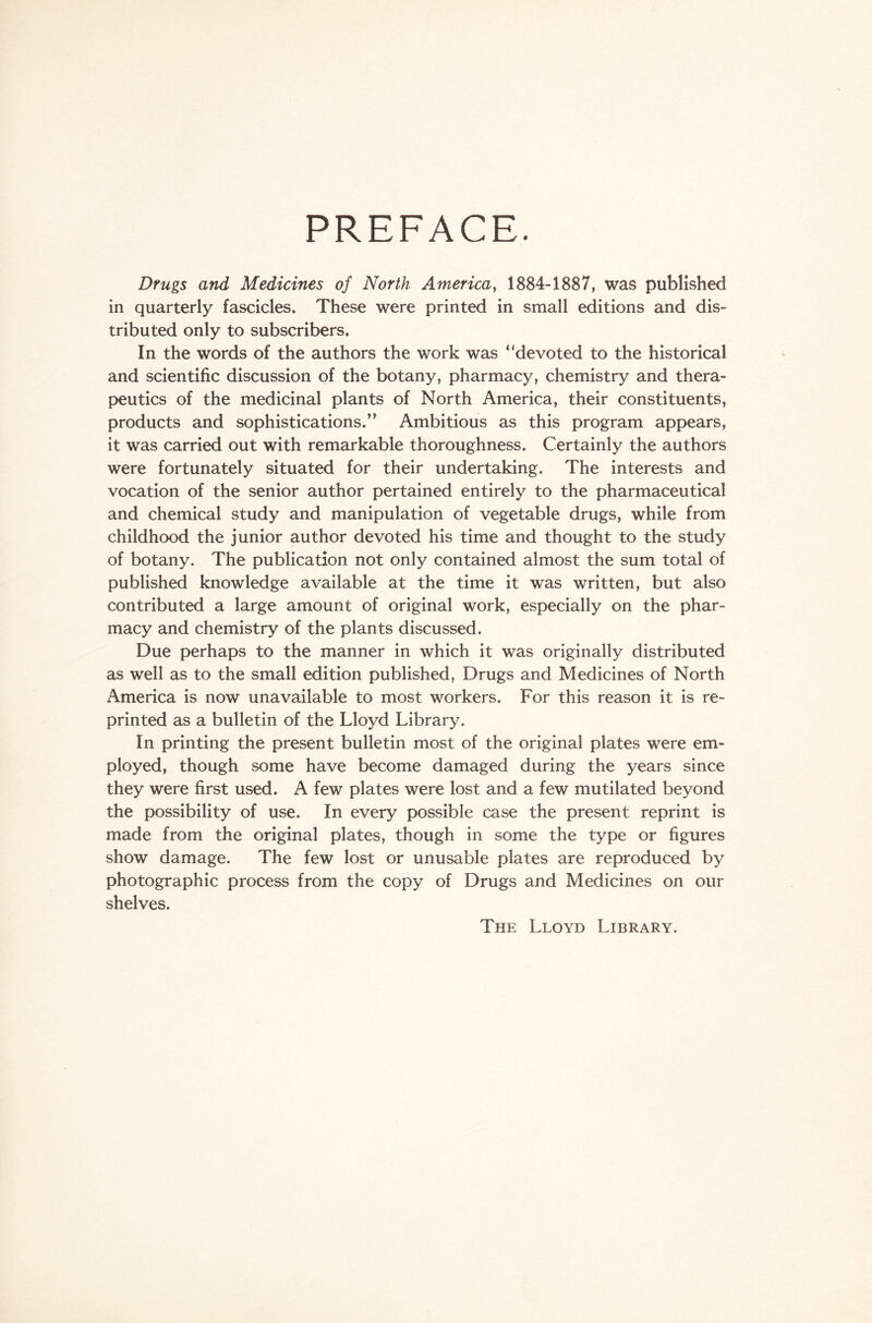 PREFACE. Drugs and Medicines of North America, 1884-1887, was published in quarterly fascicles. These were printed in small editions and dis- tributed only to subscribers. In the words of the authors the work was ‘'devoted to the historical and scientific discussion of the botany, pharmacy, chemistry and thera- peutics of the medicinal plants of North America, their constituents, products and sophistications/’ Ambitious as this program appears, it was carried out with remarkable thoroughness. Certainly the authors were fortunately situated for their undertaking. The interests and vocation of the senior author pertained entirely to the pharmaceutical and chemical study and manipulation of vegetable drugs, while from childhood the junior author devoted his time and thought to the study of botany. The publication not only contained almost the sum total of published knowledge available at the time it was written, but also contributed a large amount of original work, especially on the phar- macy and chemistry of the plants discussed. Due perhaps to the manner in which it was originally distributed as well as to the small edition published, Drugs and Medicines of North America is now unavailable to most workers. For this reason it is re- printed as a bulletin of the Lloyd Library. In printing the present bulletin most of the original plates were em- ployed, though some have become damaged during the years since they were first used. A few plates were lost and a few mutilated beyond the possibility of use. In every possible case the present reprint is made from the original plates, though in some the type or figures show damage. The few lost or unusable plates are reproduced by photographic process from the copy of Drugs and Medicines on our shelves. The Lloyd Library.