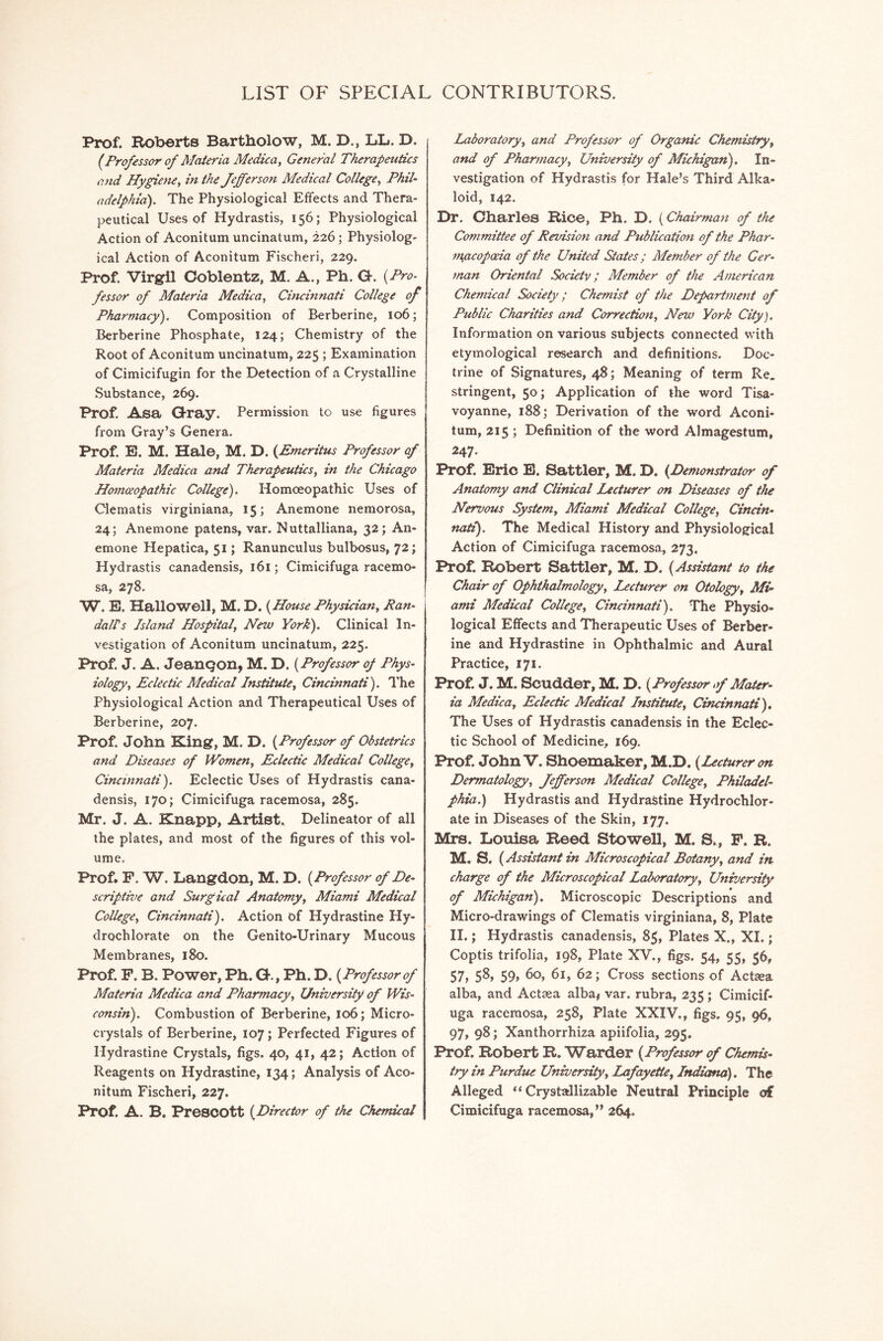 LIST OF SPECIAL CONTRIBUTORS. Prof. Roberts Bartholow, M. D., LL. D. (Professor of Materia Medica, General Therapeutics and Hygiene, in the Jefferson Medical College, Phil- adelphia). The Physiological Effects and Thera- peutical Uses of Hydrastis, 156; Physiological Action of Aconitum uncinatum, 226; Physiolog- ical Action of Aconitum Fischeri, 229. Prof. Virgil Coblentz, M. A., Ph. G. (Pro- fessor of Materia Medica, Cincinnati College of Pharmacy). Composition of Berberine, 106; Berberine Phosphate, 124; Chemistry of the Root of Aconitum uncinatum, 225; Examination of Cimicifugin for the Detection of a Crystalline Substance, 269. Prof. Asa Gray. Permission to use figures from Gray’s Genera. prof. E. M. Hale, M. D. (Emeritus Professor of Materia Medica and Therapeutics, in the Chicago Homoeopathic College). Homoeopathic Uses of Clematis virginiana, 15; Anemone nemorosa, 24; Anemone patens, var. N uttalliana, 32; An- emone Hepatica, 51; Ranunculus bulbosus, 72; Hydrastis canadensis, 161; Cimicifuga racemo- sa, 278. W. E, Hallowell, M. D. (House Physician, Pan- da IPs Island Hospital, New York). Clinical In- vestigation of Aconitum uncinatum, 225. Prof. J. A. JeanQOn, M. D. (Professor of Phys- iology, Eclectic Medical Institute, Cincinnati). The Physiological Action and Therapeutical Uses of Berberine, 207. Prof. John King, M. D. (Professor of Obstetrics and Diseases of Women, Eclectic Medical College, Cincinnati). Eclectic Uses of Hydrastis cana- densis, 170; Cimicifuga racemosa, 285. Mr. J. A. Knapp, Artist. Delineator of all the plates, and most of the figures of this vol- ume. Prof. F. W. Langdon, M. D. (Professor of De- scriptive and Surgical Anatomy, Miami Medical College, Cincinnati). Action of Hydrastine Hy- drochlorate on the Genito-Urinary Mucous Membranes, 180. Prof. F. B. Power, Ph. G., Ph. D. (Professor of Materia Medica and Pharmacy, University of Wis- consin). Combustion of Berberine, 106; Micro- crystals of Berberine, 107; Perfected Figures of Hydrastine Crystals, figs. 40, 41, 42; Action of Reagents on Hydrastine, 134; Analysis of Aco- nitum Fischeri, 227. Prof. A. B. Prescott (Director of the Chemical Laboratory, and Professor of Organic Chemistry, and of Pharmacy, University of Michigan). In- vestigation of Hydrastis for Hale’s Third Alka- loid, 142. Dr. Charles Rice, Ph. D. (Chairman of the Committee of Revision and Publication of the Phar- m^acoporia of the United States ; Member of the Ger- man Oriental Society; Member of the American Chemical Society; Chemist of the Department of Public Charities and Correction, New York City). Information on various subjects connected with etymological research and definitions. Doc- trine of Signatures, 48; Meaning of term Re. stringent, 50; Application of the word Tisa- voyanne, 188; Derivation of the word Aconi- tum, 215 ; Definition of the word Almagestum, 247- Prof. Eric E. Battler, M. D. (Demonstrator of Anatomy and Clinical Lecturer on Diseases of the Nervous System, Miami Medical College, Cincin- nati). The Medical History and Physiological Action of Cimicifuga racemosa, 273, Prof. Robert Sattler, M. D. (Assistant to the Chair of Ophthalmology, Lecturer on Otology, Mi- ami Medical College, Cincinnati). The Physio- logical Effects and Therapeutic Uses of Berber- ine and Hydrastine in Ophthalmic and Aural Practice, 171. Prof. J. M. Scudder, M. D. (Professor of Mater- ia Medica, Eclectic Medical Institute, Cincinnati), The Uses of Hydrastis canadensis in the Eclec- tic School of Medicine, 169. Prof. John V. Shoemaker, M.D. (Lecturer on Dermatology, Jefferson Medical College, Philadel- phia.) Hydrastis and Hydrastine Hydrochlor- ate in Diseases of the Skin, 177. Mrs. Louisa Reed Stowell, M. S., F. R. M. S. (Assistant in Microscopical Botany, and in charge of the Microscopical Laboratory, University of Michigan). Microscopic Descriptions and Micro-drawings of Clematis virginiana, 8, Plate II.; Hydrastis canadensis, 85, Plates X., XI.; Coptis trifolia, 198, Plate XV., figs. 54, 55, 36, 57, 5^, 59, 60, 61, 62; Cross sections of Actaea alba, and Actsea alba* var. rubra, 235; Cimicif- uga racemosa, 258, Plate XXIV., figs. 95, 96, 97, 98; Xanthorrhiza apiifolia, 295. Prof. Robert R. Warder (Professor of Chemis- try in Purdue University, Lafayette, Indiana). The Alleged “ Crystallizable Neutral Principle of Cimicifuga racemosa,” 264.