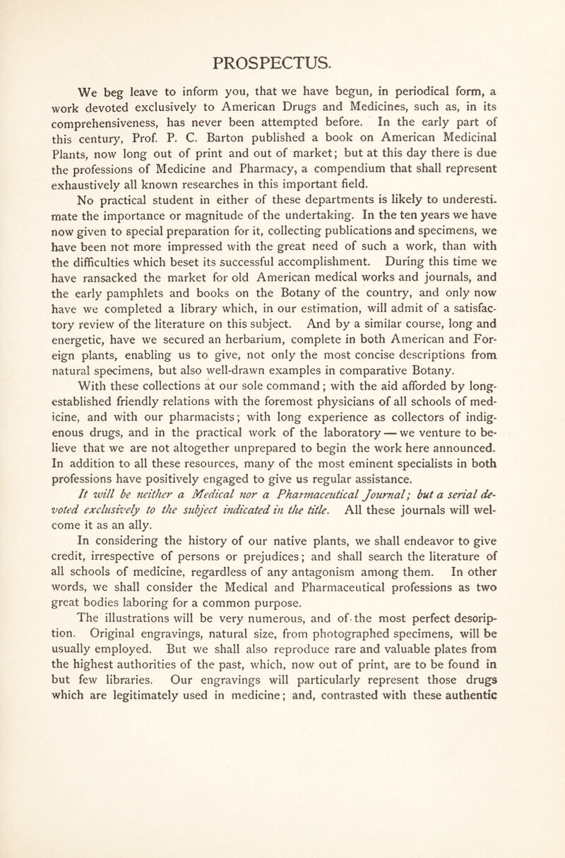 PROSPECTUS. We beg leave to inform you, that we have begun, in periodical form, a work devoted exclusively to American Drugs and Medicines, such as, in its comprehensiveness, has never been attempted before. In the early part of this century, Prof. P. C. Barton published a book on American Medicinal Plants, now long out of print and out of market; but at this day there is due the professions of Medicine and Pharmacy, a compendium that shall represent exhaustively all known researches in this important field. No practical student in either of these departments is likely to underesti. mate the importance or magnitude of the undertaking. In the ten years we have now given to special preparation for it, collecting publications and specimens, we have been not more impressed with the great need of such a work, than with the difficulties which beset its successful accomplishment. During this time we have ransacked the market for old American medical works and journals, and the early pamphlets and books on the Botany of the country, and only now have we completed a library which, in our estimation, will admit of a satisfac- tory review of the literature on this subject. And by a similar course, long and energetic, have we secured an herbarium, complete in both American and For- eign plants, enabling us to give, not only the most concise descriptions from natural specimens, but also well-drawn examples in comparative Botany. » With these collections at our sole command; with the aid afforded by long- established friendly relations with the foremost physicians of all schools of med- icine, and with our pharmacists; with long experience as collectors of indig- enous drugs, and in the practical work of the laboratory — we venture to be- lieve that we are not altogether unprepared to begin the work here announced. In addition to all these resources, many of the most eminent specialists in both professions have positively engaged to give us regular assistance. It will be neither a Medieal nor a Pharmaceutical Journal; but a serial de- voted exclusively to the subject indicated in the title. All these journals will wel- come it as an ally. In considering the history of our native plants, we shall endeavor to give credit, irrespective of persons or prejudices; and shall search the literature of all schools of medicine, regardless of any antagonism among them. In other words, we shall consider the Medical and Pharmaceutical professions as two great bodies laboring for a common purpose. The illustrations will be very numerous, and of• the most perfect descrip- tion. Original engravings, natural size, from photographed specimens, will be usually employed. But we shall also reproduce rare and valuable plates from the highest authorities of the past, which, now out of print, are to be found in but few libraries. Our engravings will particularly represent those drugs which are legitimately used in medicine; and, contrasted with these authentic