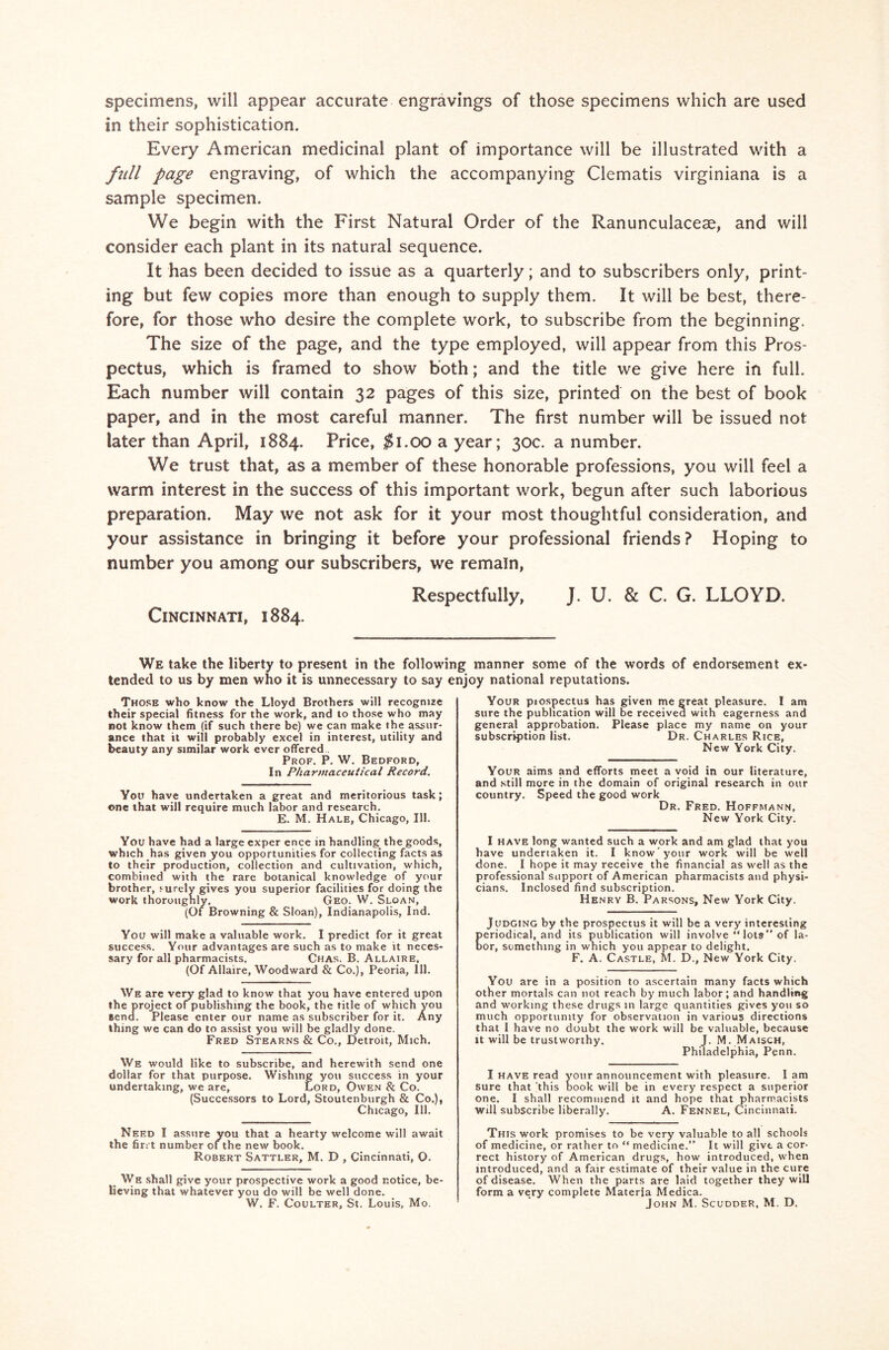 specimens, will appear accurate engravings of those specimens which are used in their sophistication. Every American medicinal plant of importance will be illustrated with a full page engraving, of which the accompanying Clematis virginiana is a sample specimen. We begin with the First Natural Order of the Ranunculaceae, and will consider each plant in its natural sequence. It has been decided to issue as a quarterly; and to subscribers only, print- ing but few copies more than enough to supply them. It will be best, there- fore, for those who desire the complete work, to subscribe from the beginning. The size of the page, and the type employed, will appear from this Pros- pectus, which is framed to show both; and the title we give here in full. Each number will contain 32 pages of this size, printed on the best of book paper, and in the most careful manner. The first number will be issued not later than April, 1884. Price, $1.00 a year; 30c. a number. We trust that, as a member of these honorable professions, you will feel a warm interest in the success of this important work, begun after such laborious preparation. May we not ask for it your most thoughtful consideration, and your assistance in bringing it before your professional friends? Hoping to number you among our subscribers, we remain, Respectfully, J. U. & C. G. LLOYD. Cincinnati, 1884. We take the liberty to present in the following manner some of the words of endorsement ex- tended to us by men who it is unnecessary to say enjoy national reputations. Those who know the Lloyd Brothers will recognize their special fitness for the work, and to those who may not know them (if such there be) we can make the assur- ance that it will probably excel in interest, utility and beauty any similar work ever offered Prof. P. W. Bedford, In Pharmaceutical Record. You have undertaken a great and meritorious task; one that will require much labor and research. E. M. Hale, Chicago, 111. You have had a large exper ence in handling the goods, which has given you opportunities for collecting facts as to their production, collection and cultivation, which, combined with the rare botanical knowledge of your brother, surely gives you superior facilities for doing the work thoroughly. Geo. W. Sloan, (Of Browning & Sloan), Indianapolis, Ind. You will make a valuable work. I predict for it great success. Your advantages are such as to make it neces- sary for all pharmacists. Chas. B. Allaire, (Of Allaire, Woodward & Co.), Peoria, 111. We are very glad to know that you have entered upon the project of publishing the book, the title of which you Bend. Please enter our name as subscriber for it. Any thing we can do to assist you will be gladly done. Fred Stearns & Co., Detroit, Mich. We would like to subscribe, and herewith send one dollar for that purpose. Wishing you success in your undertaking, we are, Lord, Owen & Co. (Successors to Lord, Stoutenburgh & Co.), Chicago, 111. Need I assure you that a hearty welcome will await the firrt number oi the new book. Robert Sattler, M. D , Cincinnati, O. We shall give your prospective work a good notice, be- lieving that whatever you do will be well done. W. F. Coulter, St. Louis, Mo. Your piospectus has given me great pleasure. I am sure the publication will be received with eagerness and general approbation. Please place my name on your subscription list. Dr. Charles Rice, New York City. Your aims and efforts meet a void in our literature, and still more in the domain of original research in our country. Speed the good work Dr. Fred. Hoffmann, New York City. I have long wanted such a work and am glad that you have undertaken it. I know your work will be well done. I hope it may receive the financial as well as the professional support of American pharmacists and physi- cians. Inclosed find subscription. Henry B. Parsons, New York City. Judging by the prospectus it will be a very interesting eriodical, and its publication will involve “ lots” of la- or, something in which you appear to delight. F. A. Castle, M. D., New York City. You are in a position to ascertain many facts which other mortals can not reach by much labor ; and handling and working these drugs in large quantities gives you so much opportunity for observation in various directions that I have no doubt the work will be valuable, because it will be trustworthy. J. M. Maisch, Philadelphia, Penn. I have read your announcement with pleasure. I am sure that this book will be in every respect a superior one. I shall recommend it and hope that pharmacists Will subscribe liberally. A. Fennel, Cincinnati. This work promises to be very valuable to all schools of medicine, or rather to “ medicine.” It will give a cor- rect history of American drugs, how introduced, when introduced, and a fair estimate of their value in the cure of disease. When the parts are laid together they will form a very complete Materia Medica. John M. Scudder, M. D.