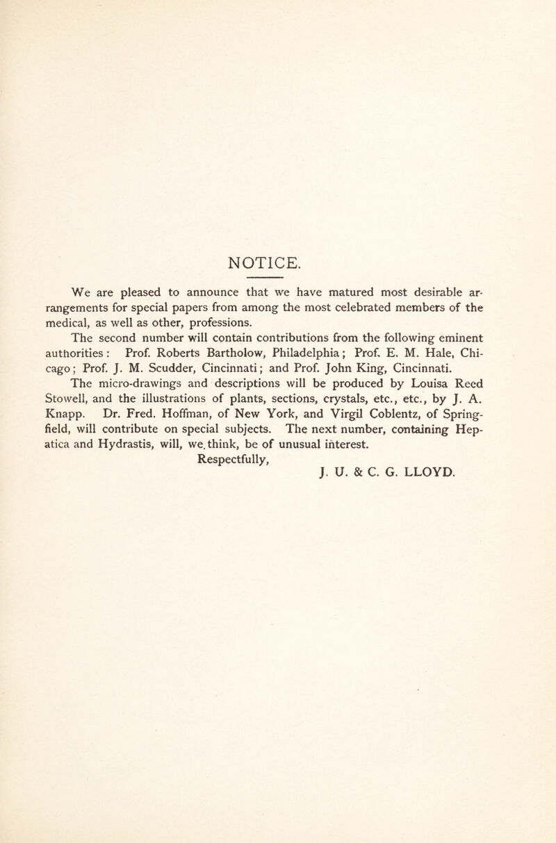 NOTICE. We are pleased to announce that we have matured most desirable ar- rangements for special papers from among the most celebrated members of the medical, as well as other, professions. The second number will contain contributions from the following eminent authorities: Prof. Roberts Bartholow, Philadelphia; Prof, E. M. Hale, Chi- cago; Prof. J. M. Scudder, Cincinnati; and Prof. John King, Cincinnati. The micro-drawings and descriptions will be produced by Louisa Reed Stowell, and the illustrations of plants, sections, crystals, etc., etc., by J. A. Knapp, Dr. Fred. Hoffman, of New York, and Virgil Coblentz, of Spring- field, will contribute on special subjects. The next number, containing Hep- atica and Hydrastis, will, we. think, be of unusual interest. Respectfully, J. U. & C. G. LLOYD.