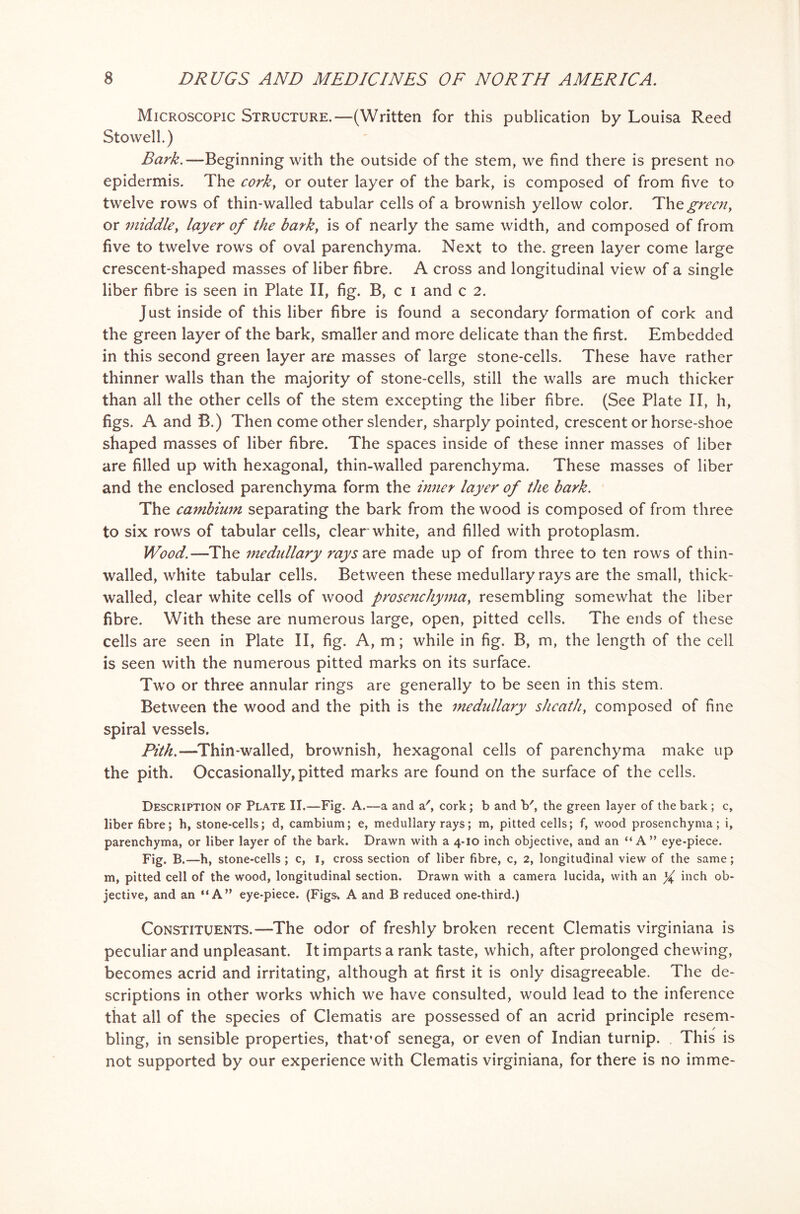 Microscopic Structure.—(Written for this publication by Louisa Reed Stowell.) Bark.— Beginning with the outside of the stem, we find there is present no epidermis. The cork, or outer layer of the bark, is composed of from five to twelve rows of thin-walled tabular cells of a brownish yellow color. Thz green, or middle, layer of the barky is of nearly the same width, and composed of from five to twelve rows of oval parenchyma. Next to the. green layer come large crescent-shaped masses of liber fibre. A cross and longitudinal view of a single liber fibre is seen in Plate II, fig. B, c i and c 2. Just inside of this liber fibre is found a secondary formation of cork and the green layer of the bark, smaller and more delicate than the first. Embedded in this second green layer are masses of large stone-cells. These have rather thinner walls than the majority of stone-cells, still the walls are much thicker than all the other cells of the stem excepting the liber fibre. (See Plate II, h, figs. A and B.) Then come other slender, sharply pointed, crescent or horse-shoe shaped masses of liber fibre. The spaces inside of these inner masses of liber are filled up with hexagonal, thin-walled parenchyma. These masses of liber and the enclosed parenchyma form the inner layer of the bark. The cambium separating the bark from the wood is composed of from three to six rows of tabular cells, clear white, and filled with protoplasm. Wood.—The medullary rays are made up of from three to ten rows of thin- walled, white tabular cells. Between these medullary rays are the small, thick- walled, clear white cells of wood prosenchymay resembling somewhat the liber fibre. With these are numerous large, open, pitted cells. The ends of these cells are seen in Plate II, fig. A, m; while in fig. B, m, the length of the cell is seen with the numerous pitted marks on its surface. Two or three annular rings are generally to be seen in this stem. Between the wood and the pith is the medullary sheath, composed of fine spiral vessels. Pith.—Thin-walled, brownish, hexagonal cells of parenchyma make up the pith. Occasionally, pitted marks are found on the surface of the cells. Description of Plate II.—Fig. A.—a and a', cork; b and V, the green layer of the bark ; c, liber fibre; h, stone-cells; d, cambium; e, medullary rays; m, pitted cells; f, wood prosenchyma; i, parenchyma, or liber layer of the bark. Drawn with a 4*10 inch objective, and an “A” eye-piece. Fig. B.-h, stone-cells ; c, 1, cross section of liber fibre, c, 2, longitudinal view of the same; m, pitted cell of the wood, longitudinal section. Drawn with a camera lucida, with an ^ inch ob- jective, and an “A” eye-piece. (Figs* A and B reduced one-third.) Constituents.—The odor of freshly broken recent Clematis virginiana is peculiar and unpleasant. It imparts a rank taste, which, after prolonged chewing, becomes acrid and irritating, although at first it is only disagreeable. The de- scriptions in other works which we have consulted, would lead to the inference that all of the species of Clematis are possessed of an acrid principle resem- bling, in sensible properties, that’of senega, or even of Indian turnip. , This is not supported by our experience with Clematis virginiana, for there is no imme-