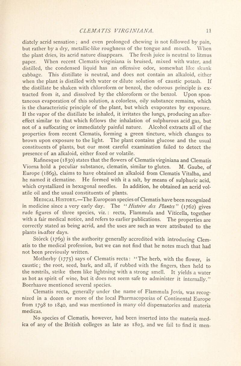 diately acrid sensation ; and even prolonged chewing is not followed by pain, but rather by a dry, metallic-like roughness of the tongue and mouth. When the plant dries, its acrid nature disappears. The fresh juice is neutral to litmus paper. When recent Clematis virginiana is bruised, mixed with water, and distilled, the condensed liquid has an offensive odor, somewhat like skunk cabbage. This distillate is neutral, and does not contain an alkaloid, either when the plant is distilled with water or dilute solution of caustic potash. If the distillate be shaken with chloroform or benzol, the odorous principle is ex- tracted from it, and dissolved by the chloroform or the benzol. Upon spon- taneous evaporation of this solution, a colorless, oily substance remains, which is the characteristic principle of the plant, but which evaporates by exposure. If the vapor of the distillate be inhaled, it irritates the lungs, producing an after- effect similar to that which follows the inhalation of sulphurous acid gas, but not of a suffocating or immediately painful nature. Alcohol extracts all of the properties from recent Clematis, forming a green tincture, which changes to brown upon exposure to the light. The plant contains glucose and the usual constituents of plants, but our most careful examination failed to detect the presence of an alkaloid, either fixed or volatile. Rafinesque (1830) states that the flowers of Clematis virginiana and Clematis Viorna hold a peculiar substance, clematin, similar to gluten. M. Gaube, of Europe (1869), claims to have obtained an alkaloid from Clematis Vitalba, and he named it clematine. He formed with it a salt, by means of sulphuric acid, which crystallized in hexagonal needles. In addition, he obtained an acrid vol- atile oil and the usual constituents of plants. Medical History.—The European species of Clematis have been recognized in medicine since a very early day. The “ Histoire des Plantes ” (1762) gives rude figures of three species, viz. : recta, Flammula and Viticella, together with a fair medical notice, and refers to earlier publications. The properties are correctly stated as being acrid, and the uses are such as were attributed to the plants imafter days. Storck (1769) is the authority generally accredited with introducing Clem- atis to the medical profession, but we can not find that he notes much that had not been previously written. Motherby (1775) says of Clematis recta: “The herb, with the flower, is caustic; the root, seed, bark, and all, if rubbed with the fingers, then held to the nostrils, strike them like lightning with a strong smell. It yields a water as hot as spirit of wine, but it does not seem safe to administer it internally/’ Boerhaave mentioned several species. Clematis recta, generally under the name of Flammula Jovis, was recog- nized in a dozen or more of the local Pharmacopoeias of Continental Europe from 1798 to 1840, and was mentioned in many old dispensatories and materia medicas. No species of Clematis, however, had been inserted into the materia med- ica of any of the British colleges as late as 1803, and we fail to find it men-